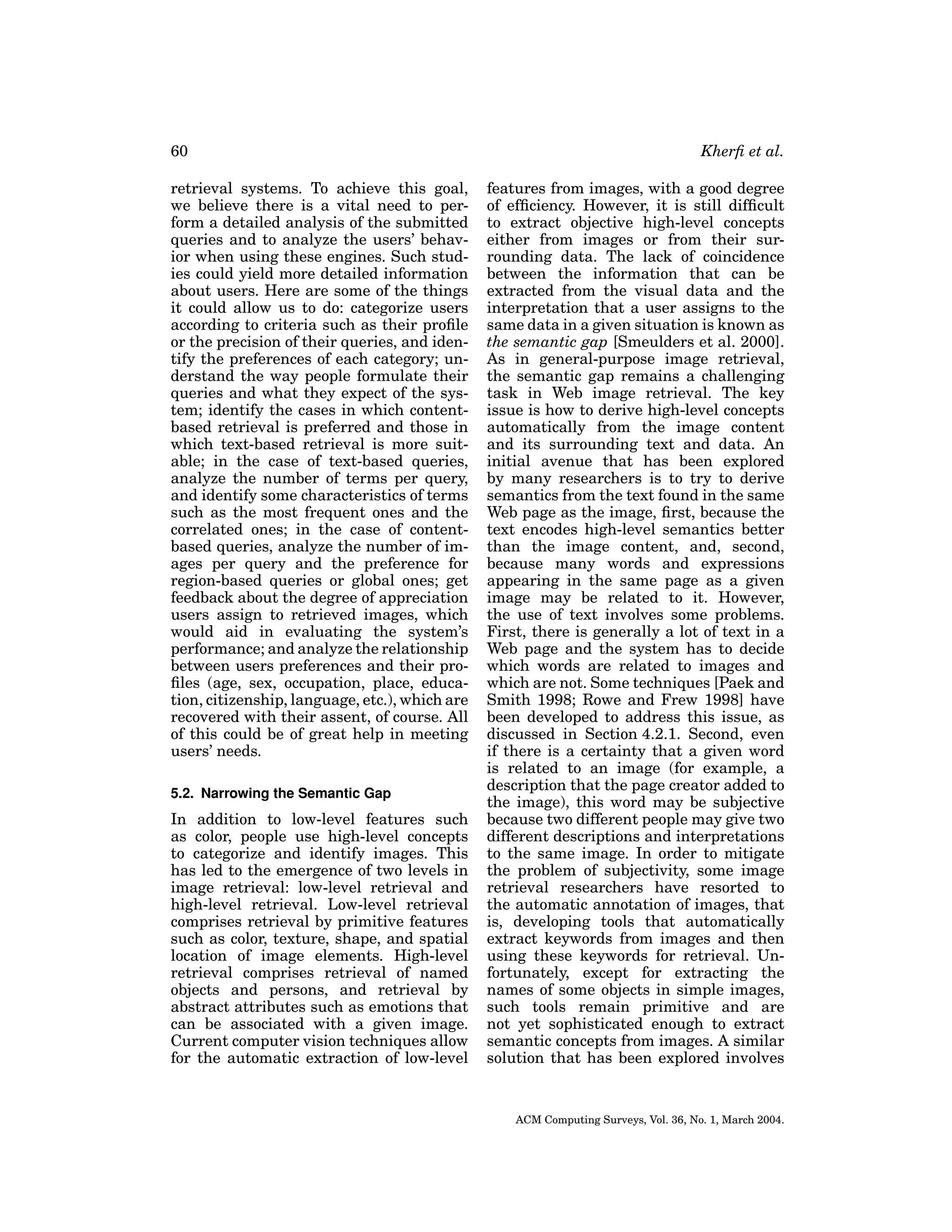 60
retrieval systems. To achieve this goal,
we believe there is a vital need to perform a detailed analysis of the submitted
queries and to analyze the users’ behavior when using these engines. Such studies could yield more detailed information
about users. Here are some of the things
it could allow us to do: categorize users
according to criteria such as their proﬁle
or the precision of their queries, and identify the preferences of each category; understand the way people formulate their
queries and what they expect of the system; identify the cases in which contentbased retrieval is preferred and those in
which text-based retrieval is more suitable; in the case of text-based queries,
analyze the number of terms per query,
and identify some characteristics of terms
such as the most frequent ones and the
correlated ones; in the case of contentbased queries, analyze the number of images per query and the preference for
region-based queries or global ones; get
feedback about the degree of appreciation
users assign to retrieved images, which
would aid in evaluating the system’s
performance; and analyze the relationship
between users preferences and their proﬁles (age, sex, occupation, place, education, citizenship, language, etc.), which are
recovered with their assent, of course. All
of this could be of great help in meeting
users’ needs.
5.2. Narrowing the Semantic Gap

In addition to low-level features such
as color, people use high-level concepts
to categorize and identify images. This
has led to the emergence of two levels in
image retrieval: low-level retrieval and
high-level retrieval. Low-level retrieval
comprises retrieval by primitive features
such as color, texture, shape, and spatial
location of image elements. High-level
retrieval comprises retrieval of named
objects and persons, and retrieval by
abstract attributes such as emotions that
can be associated with a given image.
Current computer vision techniques allow
for the automatic extraction of low-level

Kherﬁ et al.
features from images, with a good degree
of efﬁciency. However, it is still difﬁcult
to extract objective high-level concepts
either from images or from their surrounding data. The lack of coincidence
between the information that can be
extracted from the visual data and the
interpretation that a user assigns to the
same data in a given situation is known as
the semantic gap [Smeulders et al. 2000].
As in general-purpose image retrieval,
the semantic gap remains a challenging
task in Web image retrieval. The key
issue is how to derive high-level concepts
automatically from the image content
and its surrounding text and data. An
initial avenue that has been explored
by many researchers is to try to derive
semantics from the text found in the same
Web page as the image, ﬁrst, because the
text encodes high-level semantics better
than the image content, and, second,
because many words and expressions
appearing in the same page as a given
image may be related to it. However,
the use of text involves some problems.
First, there is generally a lot of text in a
Web page and the system has to decide
which words are related to images and
which are not. Some techniques [Paek and
Smith 1998; Rowe and Frew 1998] have
been developed to address this issue, as
discussed in Section 4.2.1. Second, even
if there is a certainty that a given word
is related to an image (for example, a
description that the page creator added to
the image), this word may be subjective
because two different people may give two
different descriptions and interpretations
to the same image. In order to mitigate
the problem of subjectivity, some image
retrieval researchers have resorted to
the automatic annotation of images, that
is, developing tools that automatically
extract keywords from images and then
using these keywords for retrieval. Unfortunately, except for extracting the
names of some objects in simple images,
such tools remain primitive and are
not yet sophisticated enough to extract
semantic concepts from images. A similar
solution that has been explored involves

ACM Computing Surveys, Vol. 36, No. 1, March 2004.

 