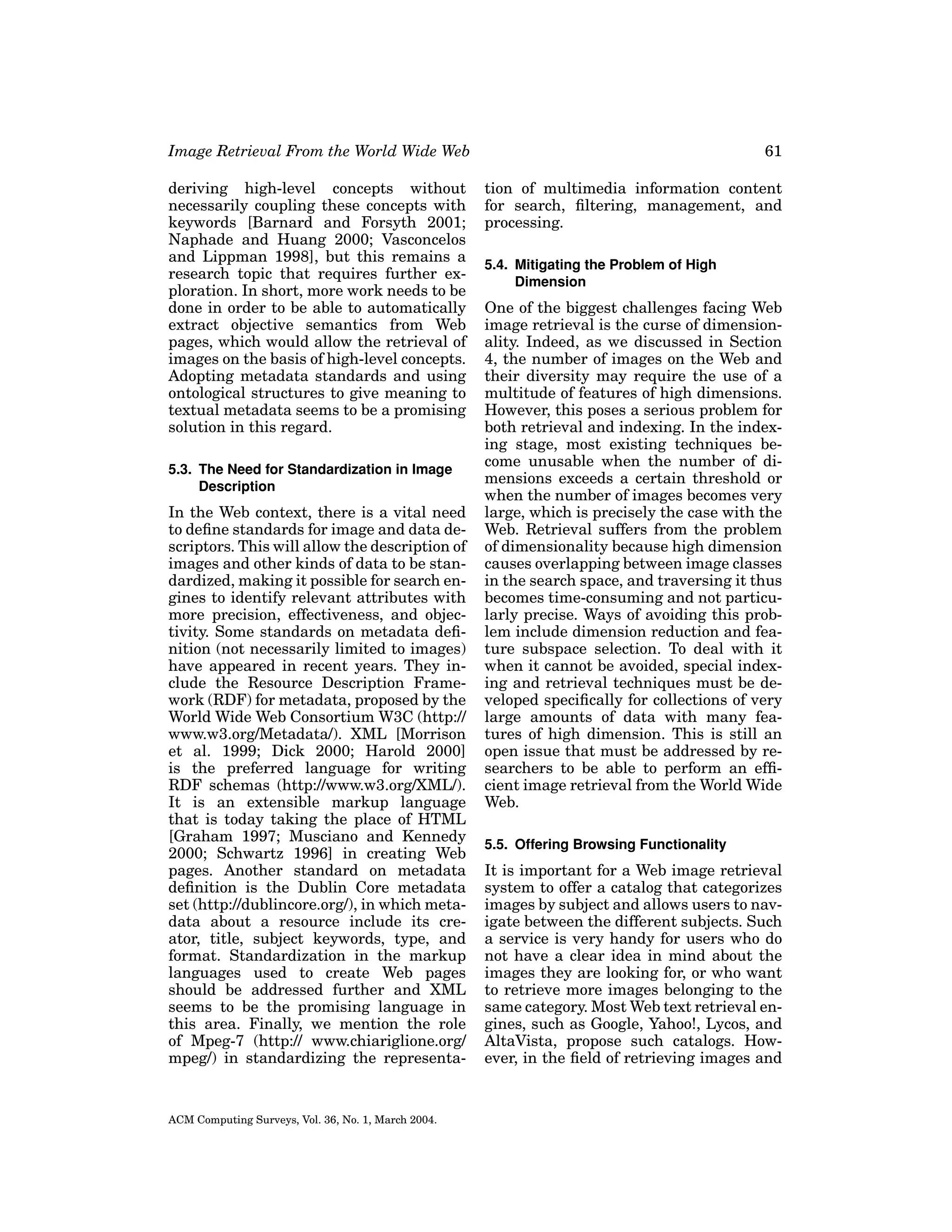 Image Retrieval From the World Wide Web

61

deriving high-level concepts without
necessarily coupling these concepts with
keywords [Barnard and Forsyth 2001;
Naphade and Huang 2000; Vasconcelos
and Lippman 1998], but this remains a
research topic that requires further exploration. In short, more work needs to be
done in order to be able to automatically
extract objective semantics from Web
pages, which would allow the retrieval of
images on the basis of high-level concepts.
Adopting metadata standards and using
ontological structures to give meaning to
textual metadata seems to be a promising
solution in this regard.

tion of multimedia information content
for search, ﬁltering, management, and
processing.

5.3. The Need for Standardization in Image
Description

In the Web context, there is a vital need
to deﬁne standards for image and data descriptors. This will allow the description of
images and other kinds of data to be standardized, making it possible for search engines to identify relevant attributes with
more precision, effectiveness, and objectivity. Some standards on metadata deﬁnition (not necessarily limited to images)
have appeared in recent years. They include the Resource Description Framework (RDF) for metadata, proposed by the
World Wide Web Consortium W3C (http://
www.w3.org/Metadata/). XML [Morrison
et al. 1999; Dick 2000; Harold 2000]
is the preferred language for writing
RDF schemas (http://www.w3.org/XML/).
It is an extensible markup language
that is today taking the place of HTML
[Graham 1997; Musciano and Kennedy
2000; Schwartz 1996] in creating Web
pages. Another standard on metadata
deﬁnition is the Dublin Core metadata
set (http://dublincore.org/), in which metadata about a resource include its creator, title, subject keywords, type, and
format. Standardization in the markup
languages used to create Web pages
should be addressed further and XML
seems to be the promising language in
this area. Finally, we mention the role
of Mpeg-7 (http:// www.chiariglione.org/
mpeg/) in standardizing the representa-

ACM Computing Surveys, Vol. 36, No. 1, March 2004.

5.4. Mitigating the Problem of High
Dimension

One of the biggest challenges facing Web
image retrieval is the curse of dimensionality. Indeed, as we discussed in Section
4, the number of images on the Web and
their diversity may require the use of a
multitude of features of high dimensions.
However, this poses a serious problem for
both retrieval and indexing. In the indexing stage, most existing techniques become unusable when the number of dimensions exceeds a certain threshold or
when the number of images becomes very
large, which is precisely the case with the
Web. Retrieval suffers from the problem
of dimensionality because high dimension
causes overlapping between image classes
in the search space, and traversing it thus
becomes time-consuming and not particularly precise. Ways of avoiding this problem include dimension reduction and feature subspace selection. To deal with it
when it cannot be avoided, special indexing and retrieval techniques must be developed speciﬁcally for collections of very
large amounts of data with many features of high dimension. This is still an
open issue that must be addressed by researchers to be able to perform an efﬁcient image retrieval from the World Wide
Web.
5.5. Offering Browsing Functionality

It is important for a Web image retrieval
system to offer a catalog that categorizes
images by subject and allows users to navigate between the different subjects. Such
a service is very handy for users who do
not have a clear idea in mind about the
images they are looking for, or who want
to retrieve more images belonging to the
same category. Most Web text retrieval engines, such as Google, Yahoo!, Lycos, and
AltaVista, propose such catalogs. However, in the ﬁeld of retrieving images and

 