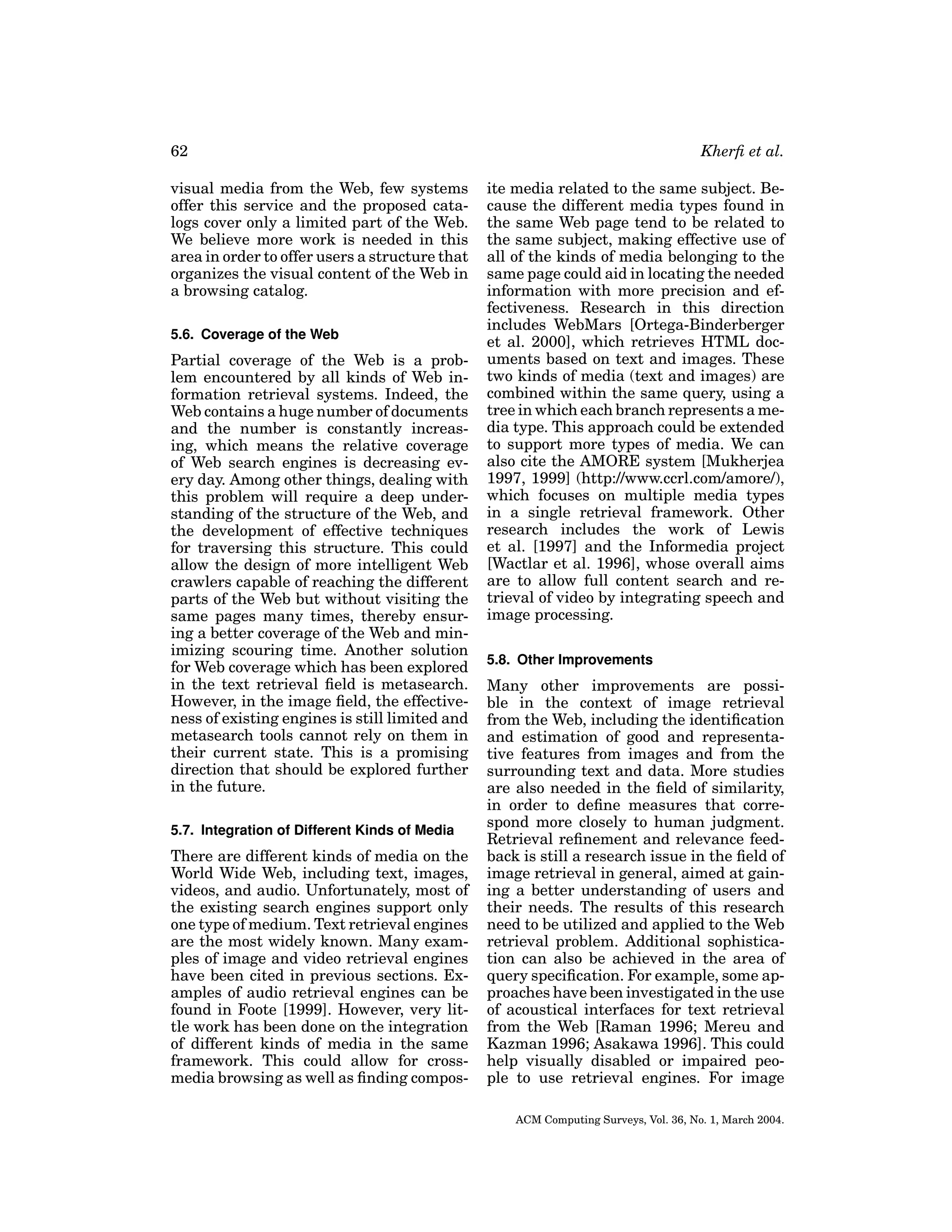62
visual media from the Web, few systems
offer this service and the proposed catalogs cover only a limited part of the Web.
We believe more work is needed in this
area in order to offer users a structure that
organizes the visual content of the Web in
a browsing catalog.
5.6. Coverage of the Web

Partial coverage of the Web is a problem encountered by all kinds of Web information retrieval systems. Indeed, the
Web contains a huge number of documents
and the number is constantly increasing, which means the relative coverage
of Web search engines is decreasing every day. Among other things, dealing with
this problem will require a deep understanding of the structure of the Web, and
the development of effective techniques
for traversing this structure. This could
allow the design of more intelligent Web
crawlers capable of reaching the different
parts of the Web but without visiting the
same pages many times, thereby ensuring a better coverage of the Web and minimizing scouring time. Another solution
for Web coverage which has been explored
in the text retrieval ﬁeld is metasearch.
However, in the image ﬁeld, the effectiveness of existing engines is still limited and
metasearch tools cannot rely on them in
their current state. This is a promising
direction that should be explored further
in the future.
5.7. Integration of Different Kinds of Media

There are different kinds of media on the
World Wide Web, including text, images,
videos, and audio. Unfortunately, most of
the existing search engines support only
one type of medium. Text retrieval engines
are the most widely known. Many examples of image and video retrieval engines
have been cited in previous sections. Examples of audio retrieval engines can be
found in Foote [1999]. However, very little work has been done on the integration
of different kinds of media in the same
framework. This could allow for crossmedia browsing as well as ﬁnding compos-

Kherﬁ et al.
ite media related to the same subject. Because the different media types found in
the same Web page tend to be related to
the same subject, making effective use of
all of the kinds of media belonging to the
same page could aid in locating the needed
information with more precision and effectiveness. Research in this direction
includes WebMars [Ortega-Binderberger
et al. 2000], which retrieves HTML documents based on text and images. These
two kinds of media (text and images) are
combined within the same query, using a
tree in which each branch represents a media type. This approach could be extended
to support more types of media. We can
also cite the AMORE system [Mukherjea
1997, 1999] (http://www.ccrl.com/amore/),
which focuses on multiple media types
in a single retrieval framework. Other
research includes the work of Lewis
et al. [1997] and the Informedia project
[Wactlar et al. 1996], whose overall aims
are to allow full content search and retrieval of video by integrating speech and
image processing.
5.8. Other Improvements

Many other improvements are possible in the context of image retrieval
from the Web, including the identiﬁcation
and estimation of good and representative features from images and from the
surrounding text and data. More studies
are also needed in the ﬁeld of similarity,
in order to deﬁne measures that correspond more closely to human judgment.
Retrieval reﬁnement and relevance feedback is still a research issue in the ﬁeld of
image retrieval in general, aimed at gaining a better understanding of users and
their needs. The results of this research
need to be utilized and applied to the Web
retrieval problem. Additional sophistication can also be achieved in the area of
query speciﬁcation. For example, some approaches have been investigated in the use
of acoustical interfaces for text retrieval
from the Web [Raman 1996; Mereu and
Kazman 1996; Asakawa 1996]. This could
help visually disabled or impaired people to use retrieval engines. For image
ACM Computing Surveys, Vol. 36, No. 1, March 2004.

 