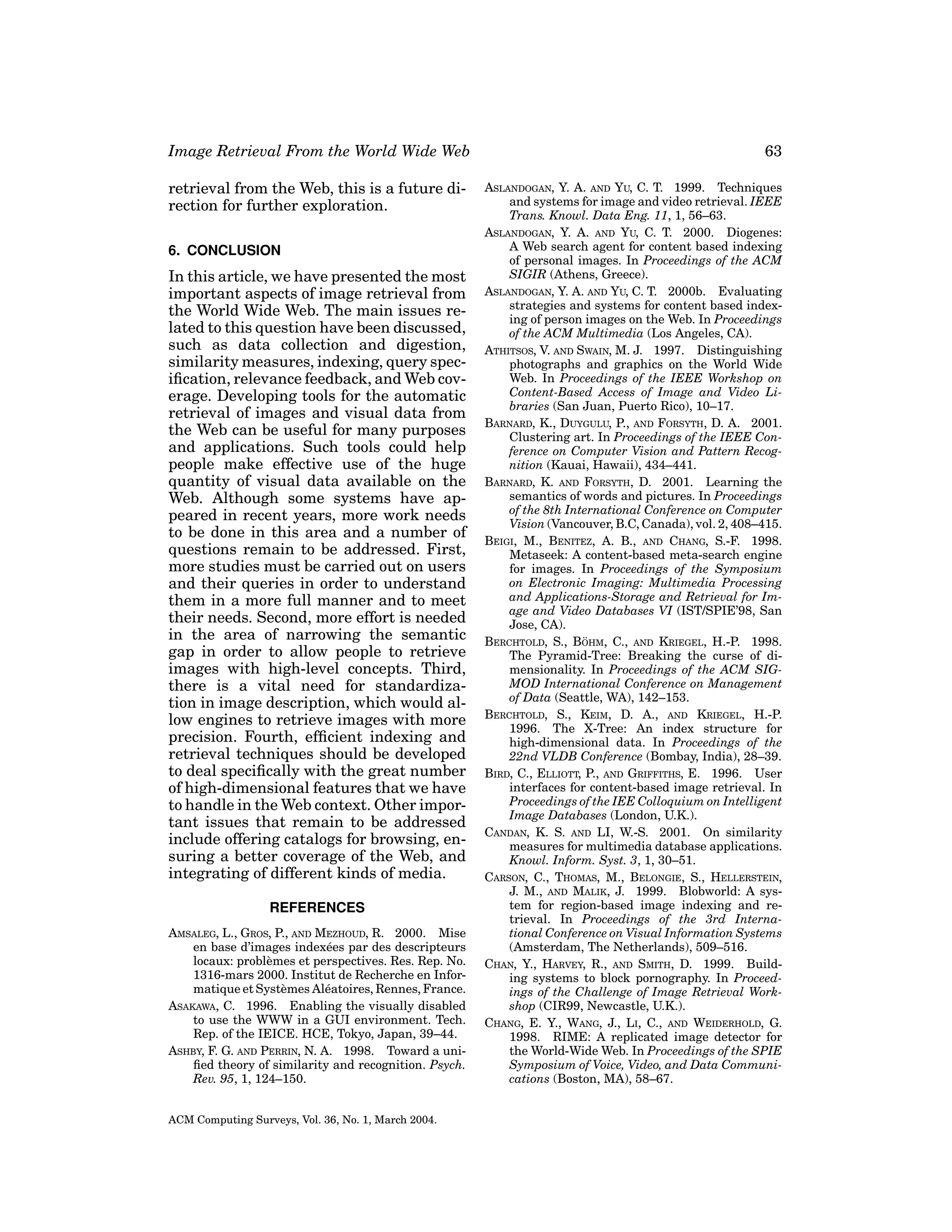 Image Retrieval From the World Wide Web
retrieval from the Web, this is a future direction for further exploration.
6. CONCLUSION

In this article, we have presented the most
important aspects of image retrieval from
the World Wide Web. The main issues related to this question have been discussed,
such as data collection and digestion,
similarity measures, indexing, query speciﬁcation, relevance feedback, and Web coverage. Developing tools for the automatic
retrieval of images and visual data from
the Web can be useful for many purposes
and applications. Such tools could help
people make effective use of the huge
quantity of visual data available on the
Web. Although some systems have appeared in recent years, more work needs
to be done in this area and a number of
questions remain to be addressed. First,
more studies must be carried out on users
and their queries in order to understand
them in a more full manner and to meet
their needs. Second, more effort is needed
in the area of narrowing the semantic
gap in order to allow people to retrieve
images with high-level concepts. Third,
there is a vital need for standardization in image description, which would allow engines to retrieve images with more
precision. Fourth, efﬁcient indexing and
retrieval techniques should be developed
to deal speciﬁcally with the great number
of high-dimensional features that we have
to handle in the Web context. Other important issues that remain to be addressed
include offering catalogs for browsing, ensuring a better coverage of the Web, and
integrating of different kinds of media.
REFERENCES
AMSALEG, L., GROS, P., AND MEZHOUD, R. 2000. Mise
en base d’images index´ es par des descripteurs
e
locaux: probl` mes et perspectives. Res. Rep. No.
e
1316-mars 2000. Institut de Recherche en Informatique et Syst` mes Al´ atoires, Rennes, France.
e
e
ASAKAWA, C. 1996. Enabling the visually disabled
to use the WWW in a GUI environment. Tech.
Rep. of the IEICE. HCE, Tokyo, Japan, 39–44.
ASHBY, F. G. AND PERRIN, N. A. 1998. Toward a uniﬁed theory of similarity and recognition. Psych.
Rev. 95, 1, 124–150.
ACM Computing Surveys, Vol. 36, No. 1, March 2004.

63
ASLANDOGAN, Y. A. AND YU, C. T. 1999. Techniques
and systems for image and video retrieval. IEEE
Trans. Knowl. Data Eng. 11, 1, 56–63.
ASLANDOGAN, Y. A. AND YU, C. T. 2000. Diogenes:
A Web search agent for content based indexing
of personal images. In Proceedings of the ACM
SIGIR (Athens, Greece).
ASLANDOGAN, Y. A. AND YU, C. T. 2000b. Evaluating
strategies and systems for content based indexing of person images on the Web. In Proceedings
of the ACM Multimedia (Los Angeles, CA).
ATHITSOS, V. AND SWAIN, M. J. 1997. Distinguishing
photographs and graphics on the World Wide
Web. In Proceedings of the IEEE Workshop on
Content-Based Access of Image and Video Libraries (San Juan, Puerto Rico), 10–17.
BARNARD, K., DUYGULU, P., AND FORSYTH, D. A. 2001.
Clustering art. In Proceedings of the IEEE Conference on Computer Vision and Pattern Recognition (Kauai, Hawaii), 434–441.
BARNARD, K. AND FORSYTH, D. 2001. Learning the
semantics of words and pictures. In Proceedings
of the 8th International Conference on Computer
Vision (Vancouver, B.C, Canada), vol. 2, 408–415.
BEIGI, M., BENITEZ, A. B., AND CHANG, S.-F. 1998.
Metaseek: A content-based meta-search engine
for images. In Proceedings of the Symposium
on Electronic Imaging: Multimedia Processing
and Applications-Storage and Retrieval for Image and Video Databases VI (IST/SPIE’98, San
Jose, CA).
¨
BERCHTOLD, S., BOHM, C., AND KRIEGEL, H.-P. 1998.
The Pyramid-Tree: Breaking the curse of dimensionality. In Proceedings of the ACM SIGMOD International Conference on Management
of Data (Seattle, WA), 142–153.
BERCHTOLD, S., KEIM, D. A., AND KRIEGEL, H.-P.
1996. The X-Tree: An index structure for
high-dimensional data. In Proceedings of the
22nd VLDB Conference (Bombay, India), 28–39.
BIRD, C., ELLIOTT, P., AND GRIFFITHS, E. 1996. User
interfaces for content-based image retrieval. In
Proceedings of the IEE Colloquium on Intelligent
Image Databases (London, U.K.).
CANDAN, K. S. AND LI, W.-S. 2001. On similarity
measures for multimedia database applications.
Knowl. Inform. Syst. 3, 1, 30–51.
CARSON, C., THOMAS, M., BELONGIE, S., HELLERSTEIN,
J. M., AND MALIK, J. 1999. Blobworld: A system for region-based image indexing and retrieval. In Proceedings of the 3rd International Conference on Visual Information Systems
(Amsterdam, The Netherlands), 509–516.
CHAN, Y., HARVEY, R., AND SMITH, D. 1999. Building systems to block pornography. In Proceedings of the Challenge of Image Retrieval Workshop (CIR99, Newcastle, U.K.).
CHANG, E. Y., WANG, J., LI, C., AND WEIDERHOLD, G.
1998. RIME: A replicated image detector for
the World-Wide Web. In Proceedings of the SPIE
Symposium of Voice, Video, and Data Communications (Boston, MA), 58–67.

 