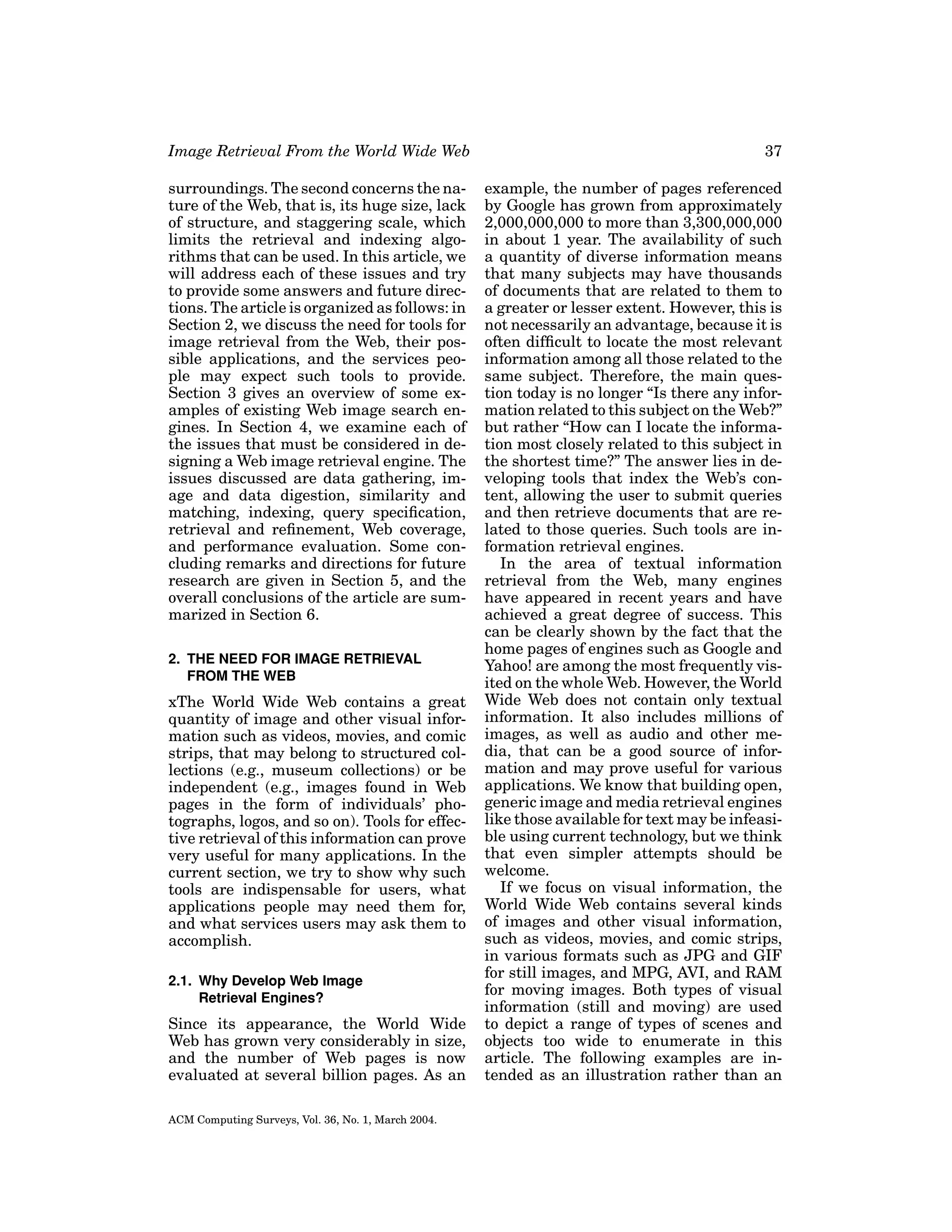 Image Retrieval From the World Wide Web

37

surroundings. The second concerns the nature of the Web, that is, its huge size, lack
of structure, and staggering scale, which
limits the retrieval and indexing algorithms that can be used. In this article, we
will address each of these issues and try
to provide some answers and future directions. The article is organized as follows: in
Section 2, we discuss the need for tools for
image retrieval from the Web, their possible applications, and the services people may expect such tools to provide.
Section 3 gives an overview of some examples of existing Web image search engines. In Section 4, we examine each of
the issues that must be considered in designing a Web image retrieval engine. The
issues discussed are data gathering, image and data digestion, similarity and
matching, indexing, query speciﬁcation,
retrieval and reﬁnement, Web coverage,
and performance evaluation. Some concluding remarks and directions for future
research are given in Section 5, and the
overall conclusions of the article are summarized in Section 6.

example, the number of pages referenced
by Google has grown from approximately
2,000,000,000 to more than 3,300,000,000
in about 1 year. The availability of such
a quantity of diverse information means
that many subjects may have thousands
of documents that are related to them to
a greater or lesser extent. However, this is
not necessarily an advantage, because it is
often difﬁcult to locate the most relevant
information among all those related to the
same subject. Therefore, the main question today is no longer “Is there any information related to this subject on the Web?”
but rather “How can I locate the information most closely related to this subject in
the shortest time?” The answer lies in developing tools that index the Web’s content, allowing the user to submit queries
and then retrieve documents that are related to those queries. Such tools are information retrieval engines.
In the area of textual information
retrieval from the Web, many engines
have appeared in recent years and have
achieved a great degree of success. This
can be clearly shown by the fact that the
home pages of engines such as Google and
Yahoo! are among the most frequently visited on the whole Web. However, the World
Wide Web does not contain only textual
information. It also includes millions of
images, as well as audio and other media, that can be a good source of information and may prove useful for various
applications. We know that building open,
generic image and media retrieval engines
like those available for text may be infeasible using current technology, but we think
that even simpler attempts should be
welcome.
If we focus on visual information, the
World Wide Web contains several kinds
of images and other visual information,
such as videos, movies, and comic strips,
in various formats such as JPG and GIF
for still images, and MPG, AVI, and RAM
for moving images. Both types of visual
information (still and moving) are used
to depict a range of types of scenes and
objects too wide to enumerate in this
article. The following examples are intended as an illustration rather than an

2. THE NEED FOR IMAGE RETRIEVAL
FROM THE WEB

xThe World Wide Web contains a great
quantity of image and other visual information such as videos, movies, and comic
strips, that may belong to structured collections (e.g., museum collections) or be
independent (e.g., images found in Web
pages in the form of individuals’ photographs, logos, and so on). Tools for effective retrieval of this information can prove
very useful for many applications. In the
current section, we try to show why such
tools are indispensable for users, what
applications people may need them for,
and what services users may ask them to
accomplish.
2.1. Why Develop Web Image
Retrieval Engines?

Since its appearance, the World Wide
Web has grown very considerably in size,
and the number of Web pages is now
evaluated at several billion pages. As an
ACM Computing Surveys, Vol. 36, No. 1, March 2004.

 