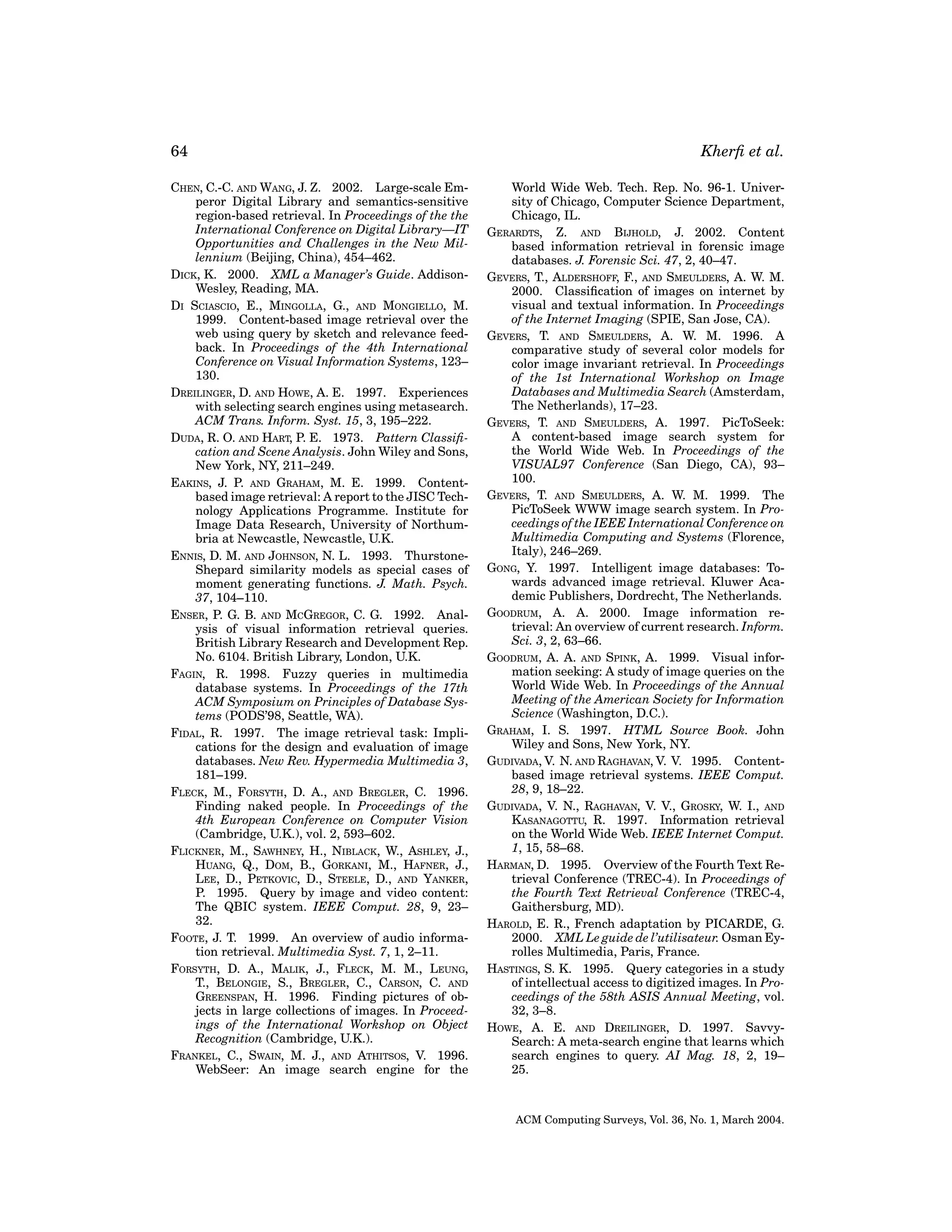 64
CHEN, C.-C. AND WANG, J. Z. 2002. Large-scale Emperor Digital Library and semantics-sensitive
region-based retrieval. In Proceedings of the the
International Conference on Digital Library—IT
Opportunities and Challenges in the New Millennium (Beijing, China), 454–462.
DICK, K. 2000. XML a Manager’s Guide. AddisonWesley, Reading, MA.
DI SCIASCIO, E., MINGOLLA, G., AND MONGIELLO, M.
1999. Content-based image retrieval over the
web using query by sketch and relevance feedback. In Proceedings of the 4th International
Conference on Visual Information Systems, 123–
130.
DREILINGER, D. AND HOWE, A. E. 1997. Experiences
with selecting search engines using metasearch.
ACM Trans. Inform. Syst. 15, 3, 195–222.
DUDA, R. O. AND HART, P. E. 1973. Pattern Classiﬁcation and Scene Analysis. John Wiley and Sons,
New York, NY, 211–249.
EAKINS, J. P. AND GRAHAM, M. E. 1999. Contentbased image retrieval: A report to the JISC Technology Applications Programme. Institute for
Image Data Research, University of Northumbria at Newcastle, Newcastle, U.K.
ENNIS, D. M. AND JOHNSON, N. L. 1993. ThurstoneShepard similarity models as special cases of
moment generating functions. J. Math. Psych.
37, 104–110.
ENSER, P. G. B. AND MCGREGOR, C. G. 1992. Analysis of visual information retrieval queries.
British Library Research and Development Rep.
No. 6104. British Library, London, U.K.
FAGIN, R. 1998. Fuzzy queries in multimedia
database systems. In Proceedings of the 17th
ACM Symposium on Principles of Database Systems (PODS’98, Seattle, WA).
FIDAL, R. 1997. The image retrieval task: Implications for the design and evaluation of image
databases. New Rev. Hypermedia Multimedia 3,
181–199.
FLECK, M., FORSYTH, D. A., AND BREGLER, C. 1996.
Finding naked people. In Proceedings of the
4th European Conference on Computer Vision
(Cambridge, U.K.), vol. 2, 593–602.
FLICKNER, M., SAWHNEY, H., NIBLACK, W., ASHLEY, J.,
HUANG, Q., DOM, B., GORKANI, M., HAFNER, J.,
LEE, D., PETKOVIC, D., STEELE, D., AND YANKER,
P. 1995. Query by image and video content:
The QBIC system. IEEE Comput. 28, 9, 23–
32.
FOOTE, J. T. 1999. An overview of audio information retrieval. Multimedia Syst. 7, 1, 2–11.
FORSYTH, D. A., MALIK, J., FLECK, M. M., LEUNG,
T., BELONGIE, S., BREGLER, C., CARSON, C. AND
GREENSPAN, H. 1996. Finding pictures of objects in large collections of images. In Proceedings of the International Workshop on Object
Recognition (Cambridge, U.K.).
FRANKEL, C., SWAIN, M. J., AND ATHITSOS, V. 1996.
WebSeer: An image search engine for the

Kherﬁ et al.
World Wide Web. Tech. Rep. No. 96-1. University of Chicago, Computer Science Department,
Chicago, IL.
GERARDTS, Z. AND BIJHOLD, J. 2002. Content
based information retrieval in forensic image
databases. J. Forensic Sci. 47, 2, 40–47.
GEVERS, T., ALDERSHOFF, F., AND SMEULDERS, A. W. M.
2000. Classiﬁcation of images on internet by
visual and textual information. In Proceedings
of the Internet Imaging (SPIE, San Jose, CA).
GEVERS, T. AND SMEULDERS, A. W. M. 1996. A
comparative study of several color models for
color image invariant retrieval. In Proceedings
of the 1st International Workshop on Image
Databases and Multimedia Search (Amsterdam,
The Netherlands), 17–23.
GEVERS, T. AND SMEULDERS, A. 1997. PicToSeek:
A content-based image search system for
the World Wide Web. In Proceedings of the
VISUAL97 Conference (San Diego, CA), 93–
100.
GEVERS, T. AND SMEULDERS, A. W. M. 1999. The
PicToSeek WWW image search system. In Proceedings of the IEEE International Conference on
Multimedia Computing and Systems (Florence,
Italy), 246–269.
GONG, Y. 1997. Intelligent image databases: Towards advanced image retrieval. Kluwer Academic Publishers, Dordrecht, The Netherlands.
GOODRUM, A. A. 2000. Image information retrieval: An overview of current research. Inform.
Sci. 3, 2, 63–66.
GOODRUM, A. A. AND SPINK, A. 1999. Visual information seeking: A study of image queries on the
World Wide Web. In Proceedings of the Annual
Meeting of the American Society for Information
Science (Washington, D.C.).
GRAHAM, I. S. 1997. HTML Source Book. John
Wiley and Sons, New York, NY.
GUDIVADA, V. N. AND RAGHAVAN, V. V. 1995. Contentbased image retrieval systems. IEEE Comput.
28, 9, 18–22.
GUDIVADA, V. N., RAGHAVAN, V. V., GROSKY, W. I., AND
KASANAGOTTU, R. 1997. Information retrieval
on the World Wide Web. IEEE Internet Comput.
1, 15, 58–68.
HARMAN, D. 1995. Overview of the Fourth Text Retrieval Conference (TREC-4). In Proceedings of
the Fourth Text Retrieval Conference (TREC-4,
Gaithersburg, MD).
HAROLD, E. R., French adaptation by PICARDE, G.
2000. XML Le guide de l’utilisateur. Osman Eyrolles Multimedia, Paris, France.
HASTINGS, S. K. 1995. Query categories in a study
of intellectual access to digitized images. In Proceedings of the 58th ASIS Annual Meeting, vol.
32, 3–8.
HOWE, A. E. AND DREILINGER, D. 1997. SavvySearch: A meta-search engine that learns which
search engines to query. AI Mag. 18, 2, 19–
25.

ACM Computing Surveys, Vol. 36, No. 1, March 2004.

 