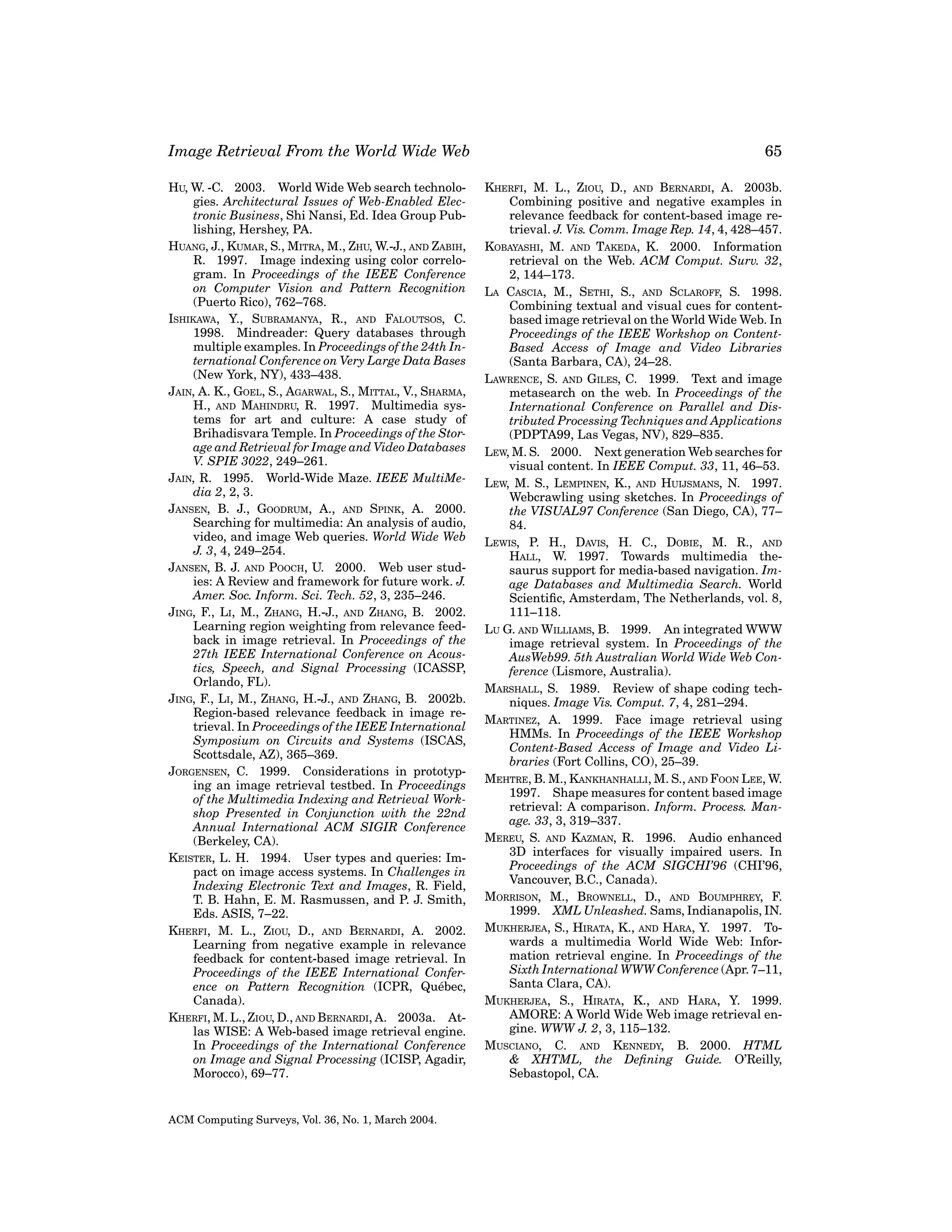 Image Retrieval From the World Wide Web
HU, W. -C. 2003. World Wide Web search technologies. Architectural Issues of Web-Enabled Electronic Business, Shi Nansi, Ed. Idea Group Publishing, Hershey, PA.
HUANG, J., KUMAR, S., MITRA, M., ZHU, W.-J., AND ZABIH,
R. 1997. Image indexing using color correlogram. In Proceedings of the IEEE Conference
on Computer Vision and Pattern Recognition
(Puerto Rico), 762–768.
ISHIKAWA, Y., SUBRAMANYA, R., AND FALOUTSOS, C.
1998. Mindreader: Query databases through
multiple examples. In Proceedings of the 24th International Conference on Very Large Data Bases
(New York, NY), 433–438.
JAIN, A. K., GOEL, S., AGARWAL, S., MITTAL, V., SHARMA,
H., AND MAHINDRU, R. 1997. Multimedia systems for art and culture: A case study of
Brihadisvara Temple. In Proceedings of the Storage and Retrieval for Image and Video Databases
V. SPIE 3022, 249–261.
JAIN, R. 1995. World-Wide Maze. IEEE MultiMedia 2, 2, 3.
JANSEN, B. J., GOODRUM, A., AND SPINK, A. 2000.
Searching for multimedia: An analysis of audio,
video, and image Web queries. World Wide Web
J. 3, 4, 249–254.
JANSEN, B. J. AND POOCH, U. 2000. Web user studies: A Review and framework for future work. J.
Amer. Soc. Inform. Sci. Tech. 52, 3, 235–246.
JING, F., LI, M., ZHANG, H.-J., AND ZHANG, B. 2002.
Learning region weighting from relevance feedback in image retrieval. In Proceedings of the
27th IEEE International Conference on Acoustics, Speech, and Signal Processing (ICASSP,
Orlando, FL).
JING, F., LI, M., ZHANG, H.-J., AND ZHANG, B. 2002b.
Region-based relevance feedback in image retrieval. In Proceedings of the IEEE International
Symposium on Circuits and Systems (ISCAS,
Scottsdale, AZ), 365–369.
JORGENSEN, C. 1999. Considerations in prototyping an image retrieval testbed. In Proceedings
of the Multimedia Indexing and Retrieval Workshop Presented in Conjunction with the 22nd
Annual International ACM SIGIR Conference
(Berkeley, CA).
KEISTER, L. H. 1994. User types and queries: Impact on image access systems. In Challenges in
Indexing Electronic Text and Images, R. Field,
T. B. Hahn, E. M. Rasmussen, and P. J. Smith,
Eds. ASIS, 7–22.
KHERFI, M. L., ZIOU, D., AND BERNARDI, A. 2002.
Learning from negative example in relevance
feedback for content-based image retrieval. In
Proceedings of the IEEE International Conference on Pattern Recognition (ICPR, Qu´ bec,
e
Canada).
KHERFI, M. L., ZIOU, D., AND BERNARDI, A. 2003a. Atlas WISE: A Web-based image retrieval engine.
In Proceedings of the International Conference
on Image and Signal Processing (ICISP, Agadir,
Morocco), 69–77.

ACM Computing Surveys, Vol. 36, No. 1, March 2004.

65
KHERFI, M. L., ZIOU, D., AND BERNARDI, A. 2003b.
Combining positive and negative examples in
relevance feedback for content-based image retrieval. J. Vis. Comm. Image Rep. 14, 4, 428–457.
KOBAYASHI, M. AND TAKEDA, K. 2000. Information
retrieval on the Web. ACM Comput. Surv. 32,
2, 144–173.
LA CASCIA, M., SETHI, S., AND SCLAROFF, S. 1998.
Combining textual and visual cues for contentbased image retrieval on the World Wide Web. In
Proceedings of the IEEE Workshop on ContentBased Access of Image and Video Libraries
(Santa Barbara, CA), 24–28.
LAWRENCE, S. AND GILES, C. 1999. Text and image
metasearch on the web. In Proceedings of the
International Conference on Parallel and Distributed Processing Techniques and Applications
(PDPTA99, Las Vegas, NV), 829–835.
LEW, M. S. 2000. Next generation Web searches for
visual content. In IEEE Comput. 33, 11, 46–53.
LEW, M. S., LEMPINEN, K., AND HUIJSMANS, N. 1997.
Webcrawling using sketches. In Proceedings of
the VISUAL97 Conference (San Diego, CA), 77–
84.
LEWIS, P. H., DAVIS, H. C., DOBIE, M. R., AND
HALL, W. 1997. Towards multimedia thesaurus support for media-based navigation. Image Databases and Multimedia Search. World
Scientiﬁc, Amsterdam, The Netherlands, vol. 8,
111–118.
LU G. AND WILLIAMS, B. 1999. An integrated WWW
image retrieval system. In Proceedings of the
AusWeb99. 5th Australian World Wide Web Conference (Lismore, Australia).
MARSHALL, S. 1989. Review of shape coding techniques. Image Vis. Comput. 7, 4, 281–294.
MARTINEZ, A. 1999. Face image retrieval using
HMMs. In Proceedings of the IEEE Workshop
Content-Based Access of Image and Video Libraries (Fort Collins, CO), 25–39.
MEHTRE, B. M., KANKHANHALLI, M. S., AND FOON LEE, W.
1997. Shape measures for content based image
retrieval: A comparison. Inform. Process. Manage. 33, 3, 319–337.
MEREU, S. AND KAZMAN, R. 1996. Audio enhanced
3D interfaces for visually impaired users. In
Proceedings of the ACM SIGCHI’96 (CHI’96,
Vancouver, B.C., Canada).
MORRISON, M., BROWNELL, D., AND BOUMPHREY, F.
1999. XML Unleashed. Sams, Indianapolis, IN.
MUKHERJEA, S., HIRATA, K., AND HARA, Y. 1997. Towards a multimedia World Wide Web: Information retrieval engine. In Proceedings of the
Sixth International WWW Conference (Apr. 7–11,
Santa Clara, CA).
MUKHERJEA, S., HIRATA, K., AND HARA, Y. 1999.
AMORE: A World Wide Web image retrieval engine. WWW J. 2, 3, 115–132.
MUSCIANO, C. AND KENNEDY, B. 2000. HTML
& XHTML, the Deﬁning Guide. O’Reilly,
Sebastopol, CA.

 