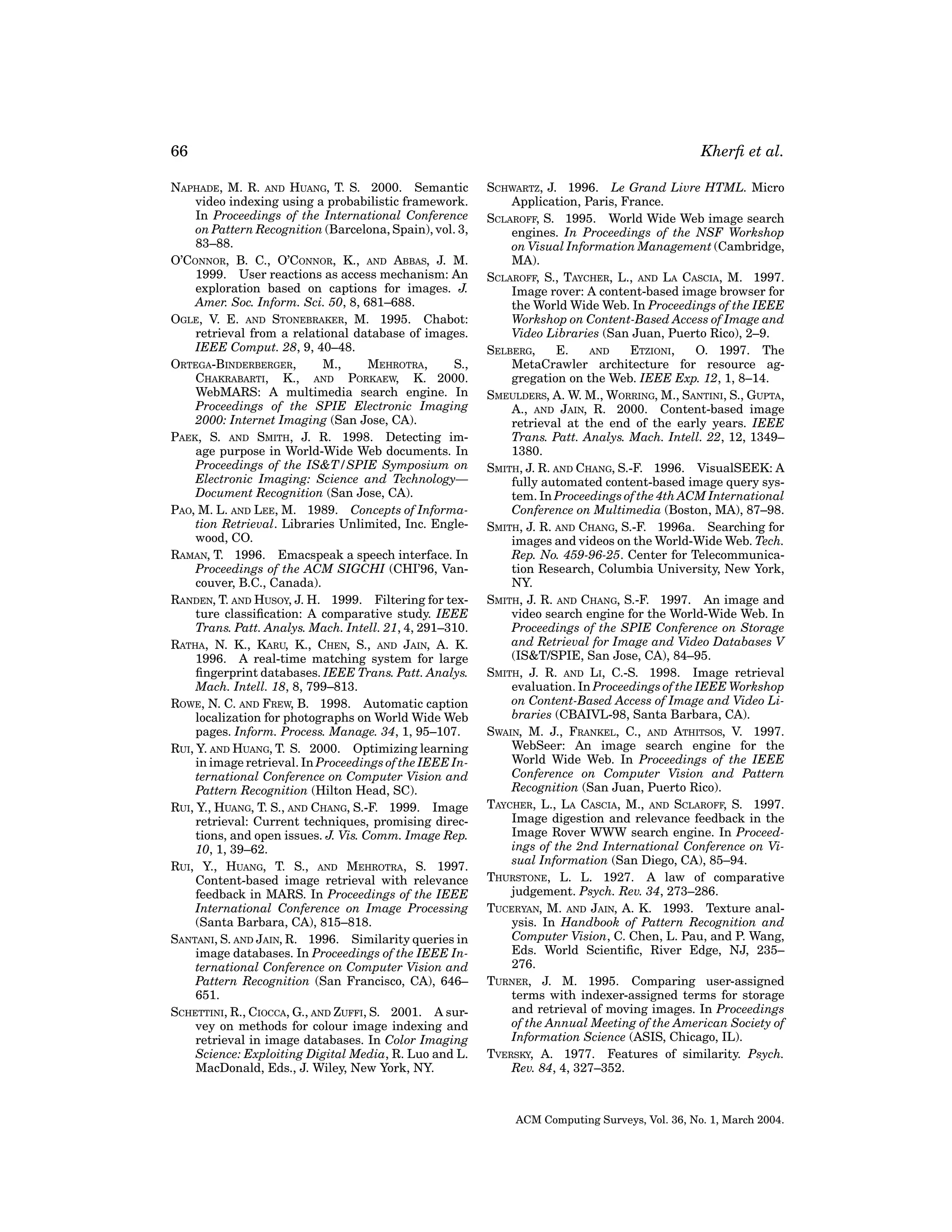 66
NAPHADE, M. R. AND HUANG, T. S. 2000. Semantic
video indexing using a probabilistic framework.
In Proceedings of the International Conference
on Pattern Recognition (Barcelona, Spain), vol. 3,
83–88.
O’CONNOR, B. C., O’CONNOR, K., AND ABBAS, J. M.
1999. User reactions as access mechanism: An
exploration based on captions for images. J.
Amer. Soc. Inform. Sci. 50, 8, 681–688.
OGLE, V. E. AND STONEBRAKER, M. 1995. Chabot:
retrieval from a relational database of images.
IEEE Comput. 28, 9, 40–48.
ORTEGA-BINDERBERGER,
M.,
MEHROTRA,
S.,
CHAKRABARTI, K., AND PORKAEW, K. 2000.
WebMARS: A multimedia search engine. In
Proceedings of the SPIE Electronic Imaging
2000: Internet Imaging (San Jose, CA).
PAEK, S. AND SMITH, J. R. 1998. Detecting image purpose in World-Wide Web documents. In
Proceedings of the IS&T/SPIE Symposium on
Electronic Imaging: Science and Technology—
Document Recognition (San Jose, CA).
PAO, M. L. AND LEE, M. 1989. Concepts of Information Retrieval. Libraries Unlimited, Inc. Englewood, CO.
RAMAN, T. 1996. Emacspeak a speech interface. In
Proceedings of the ACM SIGCHI (CHI’96, Vancouver, B.C., Canada).
RANDEN, T. AND HUSOY, J. H. 1999. Filtering for texture classiﬁcation: A comparative study. IEEE
Trans. Patt. Analys. Mach. Intell. 21, 4, 291–310.
RATHA, N. K., KARU, K., CHEN, S., AND JAIN, A. K.
1996. A real-time matching system for large
ﬁngerprint databases. IEEE Trans. Patt. Analys.
Mach. Intell. 18, 8, 799–813.
ROWE, N. C. AND FREW, B. 1998. Automatic caption
localization for photographs on World Wide Web
pages. Inform. Process. Manage. 34, 1, 95–107.
RUI, Y. AND HUANG, T. S. 2000. Optimizing learning
in image retrieval. In Proceedings of the IEEE International Conference on Computer Vision and
Pattern Recognition (Hilton Head, SC).
RUI, Y., HUANG, T. S., AND CHANG, S.-F. 1999. Image
retrieval: Current techniques, promising directions, and open issues. J. Vis. Comm. Image Rep.
10, 1, 39–62.
RUI, Y., HUANG, T. S., AND MEHROTRA, S. 1997.
Content-based image retrieval with relevance
feedback in MARS. In Proceedings of the IEEE
International Conference on Image Processing
(Santa Barbara, CA), 815–818.
SANTANI, S. AND JAIN, R. 1996. Similarity queries in
image databases. In Proceedings of the IEEE International Conference on Computer Vision and
Pattern Recognition (San Francisco, CA), 646–
651.
SCHETTINI, R., CIOCCA, G., AND ZUFFI, S. 2001. A survey on methods for colour image indexing and
retrieval in image databases. In Color Imaging
Science: Exploiting Digital Media, R. Luo and L.
MacDonald, Eds., J. Wiley, New York, NY.

Kherﬁ et al.
SCHWARTZ, J. 1996. Le Grand Livre HTML. Micro
Application, Paris, France.
SCLAROFF, S. 1995. World Wide Web image search
engines. In Proceedings of the NSF Workshop
on Visual Information Management (Cambridge,
MA).
SCLAROFF, S., TAYCHER, L., AND LA CASCIA, M. 1997.
Image rover: A content-based image browser for
the World Wide Web. In Proceedings of the IEEE
Workshop on Content-Based Access of Image and
Video Libraries (San Juan, Puerto Rico), 2–9.
SELBERG,
E.
AND
ETZIONI,
O. 1997. The
MetaCrawler architecture for resource aggregation on the Web. IEEE Exp. 12, 1, 8–14.
SMEULDERS, A. W. M., WORRING, M., SANTINI, S., GUPTA,
A., AND JAIN, R. 2000. Content-based image
retrieval at the end of the early years. IEEE
Trans. Patt. Analys. Mach. Intell. 22, 12, 1349–
1380.
SMITH, J. R. AND CHANG, S.-F. 1996. VisualSEEK: A
fully automated content-based image query system. In Proceedings of the 4th ACM International
Conference on Multimedia (Boston, MA), 87–98.
SMITH, J. R. AND CHANG, S.-F. 1996a. Searching for
images and videos on the World-Wide Web. Tech.
Rep. No. 459-96-25. Center for Telecommunication Research, Columbia University, New York,
NY.
SMITH, J. R. AND CHANG, S.-F. 1997. An image and
video search engine for the World-Wide Web. In
Proceedings of the SPIE Conference on Storage
and Retrieval for Image and Video Databases V
(IS&T/SPIE, San Jose, CA), 84–95.
SMITH, J. R. AND LI, C.-S. 1998. Image retrieval
evaluation. In Proceedings of the IEEE Workshop
on Content-Based Access of Image and Video Libraries (CBAIVL-98, Santa Barbara, CA).
SWAIN, M. J., FRANKEL, C., AND ATHITSOS, V. 1997.
WebSeer: An image search engine for the
World Wide Web. In Proceedings of the IEEE
Conference on Computer Vision and Pattern
Recognition (San Juan, Puerto Rico).
TAYCHER, L., LA CASCIA, M., AND SCLAROFF, S. 1997.
Image digestion and relevance feedback in the
Image Rover WWW search engine. In Proceedings of the 2nd International Conference on Visual Information (San Diego, CA), 85–94.
THURSTONE, L. L. 1927. A law of comparative
judgement. Psych. Rev. 34, 273–286.
TUCERYAN, M. AND JAIN, A. K. 1993. Texture analysis. In Handbook of Pattern Recognition and
Computer Vision, C. Chen, L. Pau, and P. Wang,
Eds. World Scientiﬁc, River Edge, NJ, 235–
276.
TURNER, J. M. 1995. Comparing user-assigned
terms with indexer-assigned terms for storage
and retrieval of moving images. In Proceedings
of the Annual Meeting of the American Society of
Information Science (ASIS, Chicago, IL).
TVERSKY, A. 1977. Features of similarity. Psych.
Rev. 84, 4, 327–352.

ACM Computing Surveys, Vol. 36, No. 1, March 2004.

 