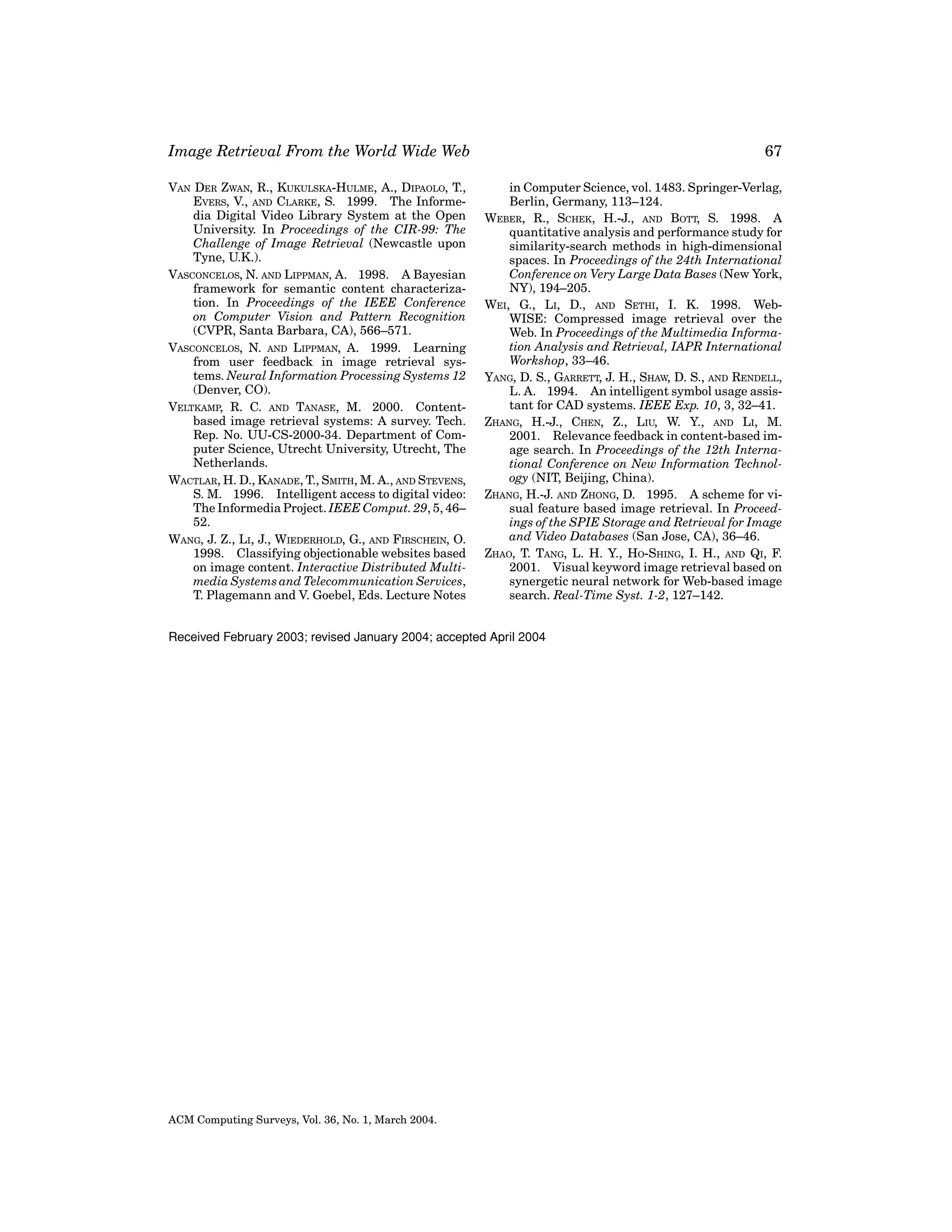 Image Retrieval From the World Wide Web
VAN DER ZWAN, R., KUKULSKA-HULME, A., DIPAOLO, T.,
EVERS, V., AND CLARKE, S. 1999. The Informedia Digital Video Library System at the Open
University. In Proceedings of the CIR-99: The
Challenge of Image Retrieval (Newcastle upon
Tyne, U.K.).
VASCONCELOS, N. AND LIPPMAN, A. 1998. A Bayesian
framework for semantic content characterization. In Proceedings of the IEEE Conference
on Computer Vision and Pattern Recognition
(CVPR, Santa Barbara, CA), 566–571.
VASCONCELOS, N. AND LIPPMAN, A. 1999. Learning
from user feedback in image retrieval systems. Neural Information Processing Systems 12
(Denver, CO).
VELTKAMP, R. C. AND TANASE, M. 2000. Contentbased image retrieval systems: A survey. Tech.
Rep. No. UU-CS-2000-34. Department of Computer Science, Utrecht University, Utrecht, The
Netherlands.
WACTLAR, H. D., KANADE, T., SMITH, M. A., AND STEVENS,
S. M. 1996. Intelligent access to digital video:
The Informedia Project. IEEE Comput. 29, 5, 46–
52.
WANG, J. Z., LI, J., WIEDERHOLD, G., AND FIRSCHEIN, O.
1998. Classifying objectionable websites based
on image content. Interactive Distributed Multimedia Systems and Telecommunication Services,
T. Plagemann and V. Goebel, Eds. Lecture Notes

67
in Computer Science, vol. 1483. Springer-Verlag,
Berlin, Germany, 113–124.
WEBER, R., SCHEK, H.-J., AND BOTT, S. 1998. A
quantitative analysis and performance study for
similarity-search methods in high-dimensional
spaces. In Proceedings of the 24th International
Conference on Very Large Data Bases (New York,
NY), 194–205.
WEI, G., LI, D., AND SETHI, I. K. 1998. WebWISE: Compressed image retrieval over the
Web. In Proceedings of the Multimedia Information Analysis and Retrieval, IAPR International
Workshop, 33–46.
YANG, D. S., GARRETT, J. H., SHAW, D. S., AND RENDELL,
L. A. 1994. An intelligent symbol usage assistant for CAD systems. IEEE Exp. 10, 3, 32–41.
ZHANG, H.-J., CHEN, Z., LIU, W. Y., AND LI, M.
2001. Relevance feedback in content-based image search. In Proceedings of the 12th International Conference on New Information Technology (NIT, Beijing, China).
ZHANG, H.-J. AND ZHONG, D. 1995. A scheme for visual feature based image retrieval. In Proceedings of the SPIE Storage and Retrieval for Image
and Video Databases (San Jose, CA), 36–46.
ZHAO, T. TANG, L. H. Y., HO-SHING, I. H., AND QI, F.
2001. Visual keyword image retrieval based on
synergetic neural network for Web-based image
search. Real-Time Syst. 1-2, 127–142.

Received February 2003; revised January 2004; accepted April 2004

ACM Computing Surveys, Vol. 36, No. 1, March 2004.

 