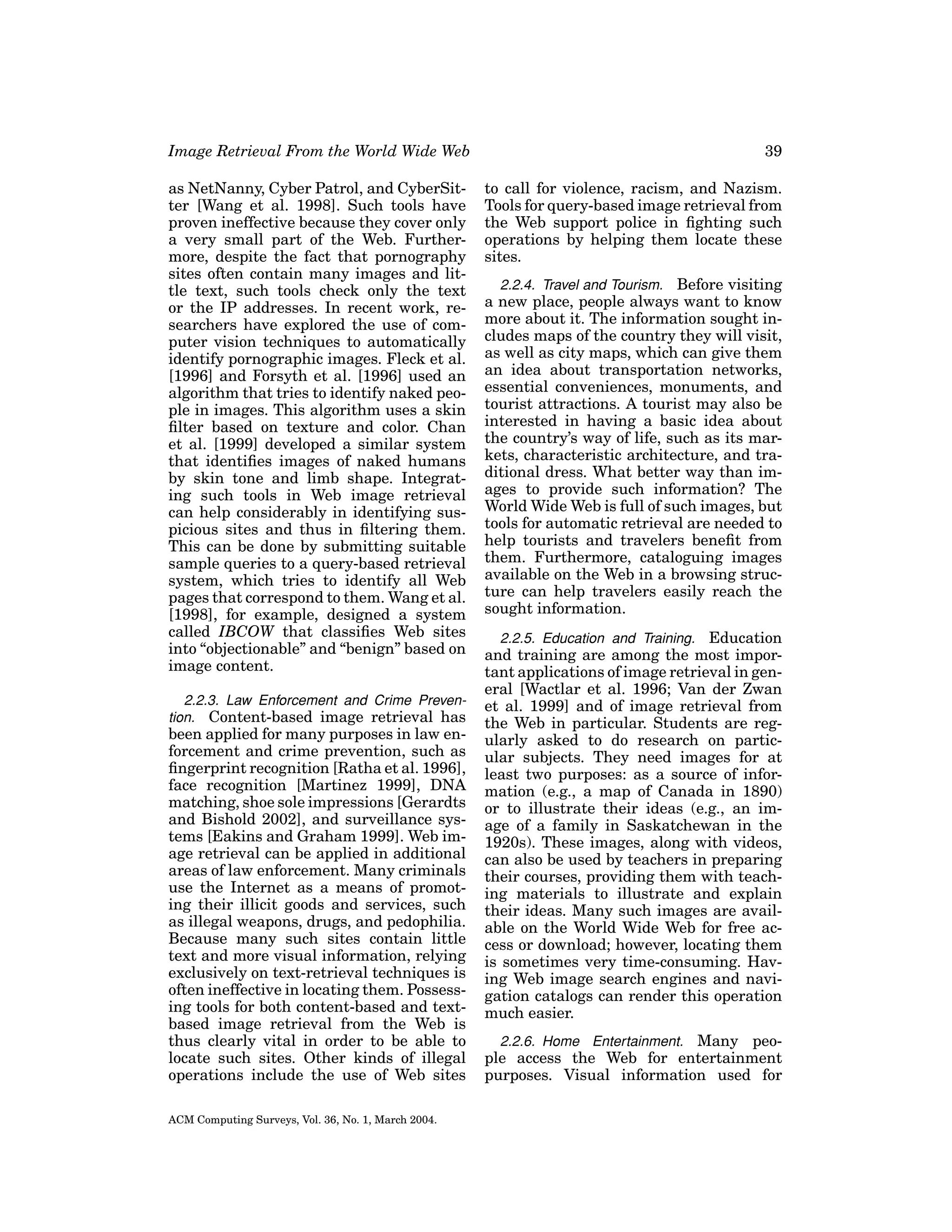 Image Retrieval From the World Wide Web

39

as NetNanny, Cyber Patrol, and CyberSitter [Wang et al. 1998]. Such tools have
proven ineffective because they cover only
a very small part of the Web. Furthermore, despite the fact that pornography
sites often contain many images and little text, such tools check only the text
or the IP addresses. In recent work, researchers have explored the use of computer vision techniques to automatically
identify pornographic images. Fleck et al.
[1996] and Forsyth et al. [1996] used an
algorithm that tries to identify naked people in images. This algorithm uses a skin
ﬁlter based on texture and color. Chan
et al. [1999] developed a similar system
that identiﬁes images of naked humans
by skin tone and limb shape. Integrating such tools in Web image retrieval
can help considerably in identifying suspicious sites and thus in ﬁltering them.
This can be done by submitting suitable
sample queries to a query-based retrieval
system, which tries to identify all Web
pages that correspond to them. Wang et al.
[1998], for example, designed a system
called IBCOW that classiﬁes Web sites
into “objectionable” and “benign” based on
image content.

to call for violence, racism, and Nazism.
Tools for query-based image retrieval from
the Web support police in ﬁghting such
operations by helping them locate these
sites.

2.2.3. Law Enforcement and Crime Prevention. Content-based image retrieval has

been applied for many purposes in law enforcement and crime prevention, such as
ﬁngerprint recognition [Ratha et al. 1996],
face recognition [Martinez 1999], DNA
matching, shoe sole impressions [Gerardts
and Bishold 2002], and surveillance systems [Eakins and Graham 1999]. Web image retrieval can be applied in additional
areas of law enforcement. Many criminals
use the Internet as a means of promoting their illicit goods and services, such
as illegal weapons, drugs, and pedophilia.
Because many such sites contain little
text and more visual information, relying
exclusively on text-retrieval techniques is
often ineffective in locating them. Possessing tools for both content-based and textbased image retrieval from the Web is
thus clearly vital in order to be able to
locate such sites. Other kinds of illegal
operations include the use of Web sites
ACM Computing Surveys, Vol. 36, No. 1, March 2004.

2.2.4. Travel and Tourism. Before visiting
a new place, people always want to know
more about it. The information sought includes maps of the country they will visit,
as well as city maps, which can give them
an idea about transportation networks,
essential conveniences, monuments, and
tourist attractions. A tourist may also be
interested in having a basic idea about
the country’s way of life, such as its markets, characteristic architecture, and traditional dress. What better way than images to provide such information? The
World Wide Web is full of such images, but
tools for automatic retrieval are needed to
help tourists and travelers beneﬁt from
them. Furthermore, cataloguing images
available on the Web in a browsing structure can help travelers easily reach the
sought information.
2.2.5. Education and Training. Education
and training are among the most important applications of image retrieval in general [Wactlar et al. 1996; Van der Zwan
et al. 1999] and of image retrieval from
the Web in particular. Students are regularly asked to do research on particular subjects. They need images for at
least two purposes: as a source of information (e.g., a map of Canada in 1890)
or to illustrate their ideas (e.g., an image of a family in Saskatchewan in the
1920s). These images, along with videos,
can also be used by teachers in preparing
their courses, providing them with teaching materials to illustrate and explain
their ideas. Many such images are available on the World Wide Web for free access or download; however, locating them
is sometimes very time-consuming. Having Web image search engines and navigation catalogs can render this operation
much easier.
2.2.6. Home Entertainment. Many people access the Web for entertainment
purposes. Visual information used for

 