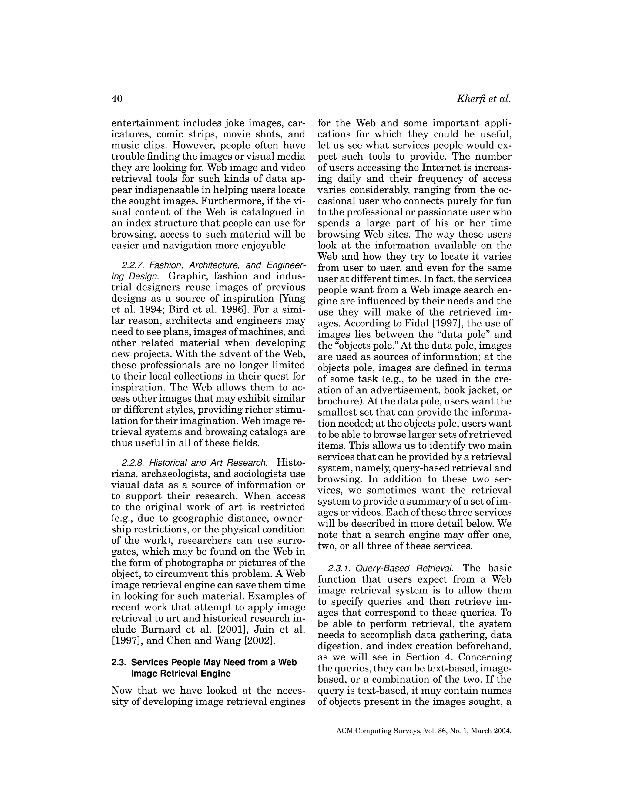 40
entertainment includes joke images, caricatures, comic strips, movie shots, and
music clips. However, people often have
trouble ﬁnding the images or visual media
they are looking for. Web image and video
retrieval tools for such kinds of data appear indispensable in helping users locate
the sought images. Furthermore, if the visual content of the Web is catalogued in
an index structure that people can use for
browsing, access to such material will be
easier and navigation more enjoyable.
2.2.7. Fashion, Architecture, and Engineering Design. Graphic, fashion and indus-

trial designers reuse images of previous
designs as a source of inspiration [Yang
et al. 1994; Bird et al. 1996]. For a similar reason, architects and engineers may
need to see plans, images of machines, and
other related material when developing
new projects. With the advent of the Web,
these professionals are no longer limited
to their local collections in their quest for
inspiration. The Web allows them to access other images that may exhibit similar
or different styles, providing richer stimulation for their imagination. Web image retrieval systems and browsing catalogs are
thus useful in all of these ﬁelds.
2.2.8. Historical and Art Research. Historians, archaeologists, and sociologists use
visual data as a source of information or
to support their research. When access
to the original work of art is restricted
(e.g., due to geographic distance, ownership restrictions, or the physical condition
of the work), researchers can use surrogates, which may be found on the Web in
the form of photographs or pictures of the
object, to circumvent this problem. A Web
image retrieval engine can save them time
in looking for such material. Examples of
recent work that attempt to apply image
retrieval to art and historical research include Barnard et al. [2001], Jain et al.
[1997], and Chen and Wang [2002].
2.3. Services People May Need from a Web
Image Retrieval Engine

Now that we have looked at the necessity of developing image retrieval engines

Kherﬁ et al.
for the Web and some important applications for which they could be useful,
let us see what services people would expect such tools to provide. The number
of users accessing the Internet is increasing daily and their frequency of access
varies considerably, ranging from the occasional user who connects purely for fun
to the professional or passionate user who
spends a large part of his or her time
browsing Web sites. The way these users
look at the information available on the
Web and how they try to locate it varies
from user to user, and even for the same
user at different times. In fact, the services
people want from a Web image search engine are inﬂuenced by their needs and the
use they will make of the retrieved images. According to Fidal [1997], the use of
images lies between the “data pole” and
the “objects pole.” At the data pole, images
are used as sources of information; at the
objects pole, images are deﬁned in terms
of some task (e.g., to be used in the creation of an advertisement, book jacket, or
brochure). At the data pole, users want the
smallest set that can provide the information needed; at the objects pole, users want
to be able to browse larger sets of retrieved
items. This allows us to identify two main
services that can be provided by a retrieval
system, namely, query-based retrieval and
browsing. In addition to these two services, we sometimes want the retrieval
system to provide a summary of a set of images or videos. Each of these three services
will be described in more detail below. We
note that a search engine may offer one,
two, or all three of these services.
2.3.1. Query-Based Retrieval. The basic
function that users expect from a Web
image retrieval system is to allow them
to specify queries and then retrieve images that correspond to these queries. To
be able to perform retrieval, the system
needs to accomplish data gathering, data
digestion, and index creation beforehand,
as we will see in Section 4. Concerning
the queries, they can be text-based, imagebased, or a combination of the two. If the
query is text-based, it may contain names
of objects present in the images sought, a
ACM Computing Surveys, Vol. 36, No. 1, March 2004.

 