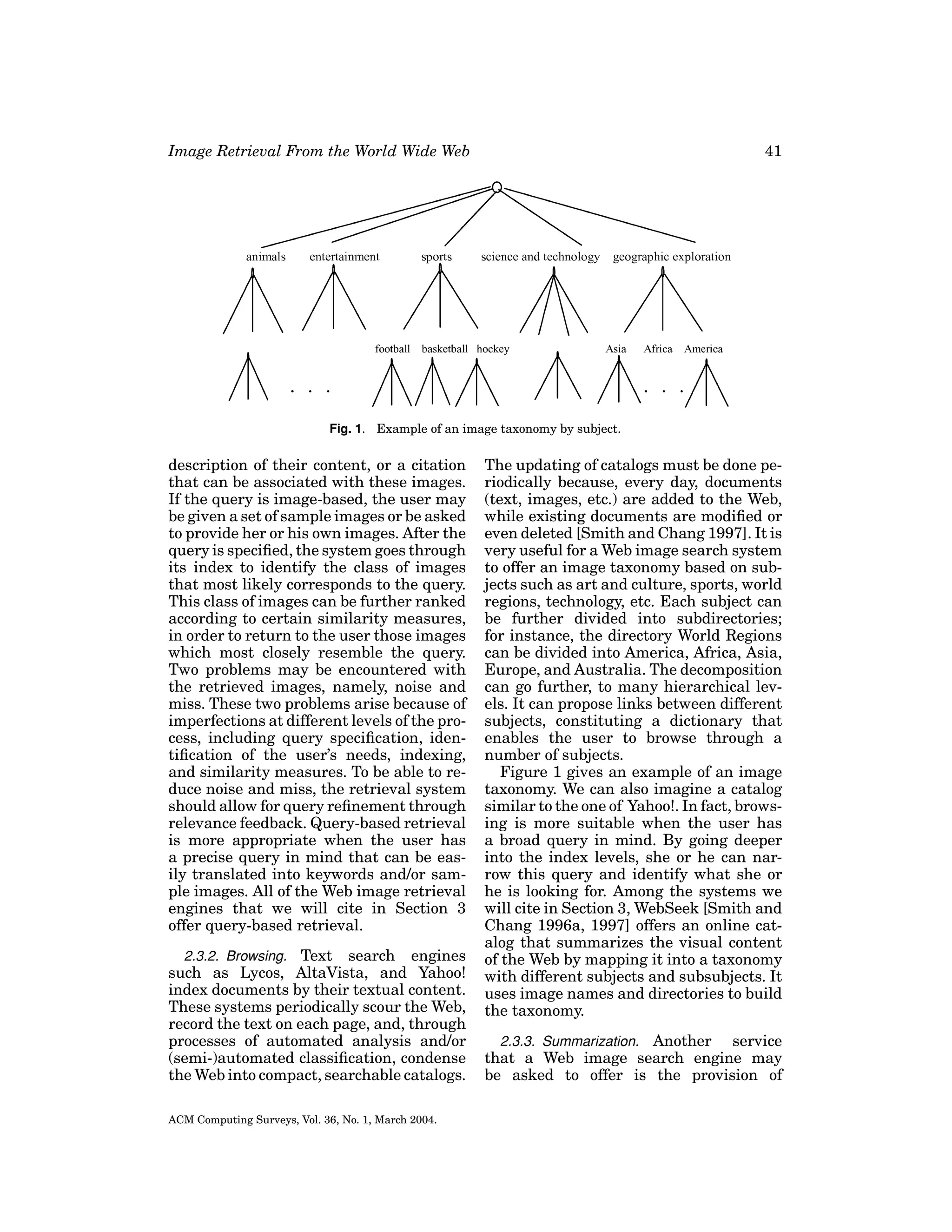 Image Retrieval From the World Wide Web

41

Fig. 1. Example of an image taxonomy by subject.

description of their content, or a citation
that can be associated with these images.
If the query is image-based, the user may
be given a set of sample images or be asked
to provide her or his own images. After the
query is speciﬁed, the system goes through
its index to identify the class of images
that most likely corresponds to the query.
This class of images can be further ranked
according to certain similarity measures,
in order to return to the user those images
which most closely resemble the query.
Two problems may be encountered with
the retrieved images, namely, noise and
miss. These two problems arise because of
imperfections at different levels of the process, including query speciﬁcation, identiﬁcation of the user’s needs, indexing,
and similarity measures. To be able to reduce noise and miss, the retrieval system
should allow for query reﬁnement through
relevance feedback. Query-based retrieval
is more appropriate when the user has
a precise query in mind that can be easily translated into keywords and/or sample images. All of the Web image retrieval
engines that we will cite in Section 3
offer query-based retrieval.
2.3.2. Browsing. Text search engines
such as Lycos, AltaVista, and Yahoo!
index documents by their textual content.
These systems periodically scour the Web,
record the text on each page, and, through
processes of automated analysis and/or
(semi-)automated classiﬁcation, condense
the Web into compact, searchable catalogs.
ACM Computing Surveys, Vol. 36, No. 1, March 2004.

The updating of catalogs must be done periodically because, every day, documents
(text, images, etc.) are added to the Web,
while existing documents are modiﬁed or
even deleted [Smith and Chang 1997]. It is
very useful for a Web image search system
to offer an image taxonomy based on subjects such as art and culture, sports, world
regions, technology, etc. Each subject can
be further divided into subdirectories;
for instance, the directory World Regions
can be divided into America, Africa, Asia,
Europe, and Australia. The decomposition
can go further, to many hierarchical levels. It can propose links between different
subjects, constituting a dictionary that
enables the user to browse through a
number of subjects.
Figure 1 gives an example of an image
taxonomy. We can also imagine a catalog
similar to the one of Yahoo!. In fact, browsing is more suitable when the user has
a broad query in mind. By going deeper
into the index levels, she or he can narrow this query and identify what she or
he is looking for. Among the systems we
will cite in Section 3, WebSeek [Smith and
Chang 1996a, 1997] offers an online catalog that summarizes the visual content
of the Web by mapping it into a taxonomy
with different subjects and subsubjects. It
uses image names and directories to build
the taxonomy.
2.3.3. Summarization. Another
service
that a Web image search engine may
be asked to offer is the provision of

 