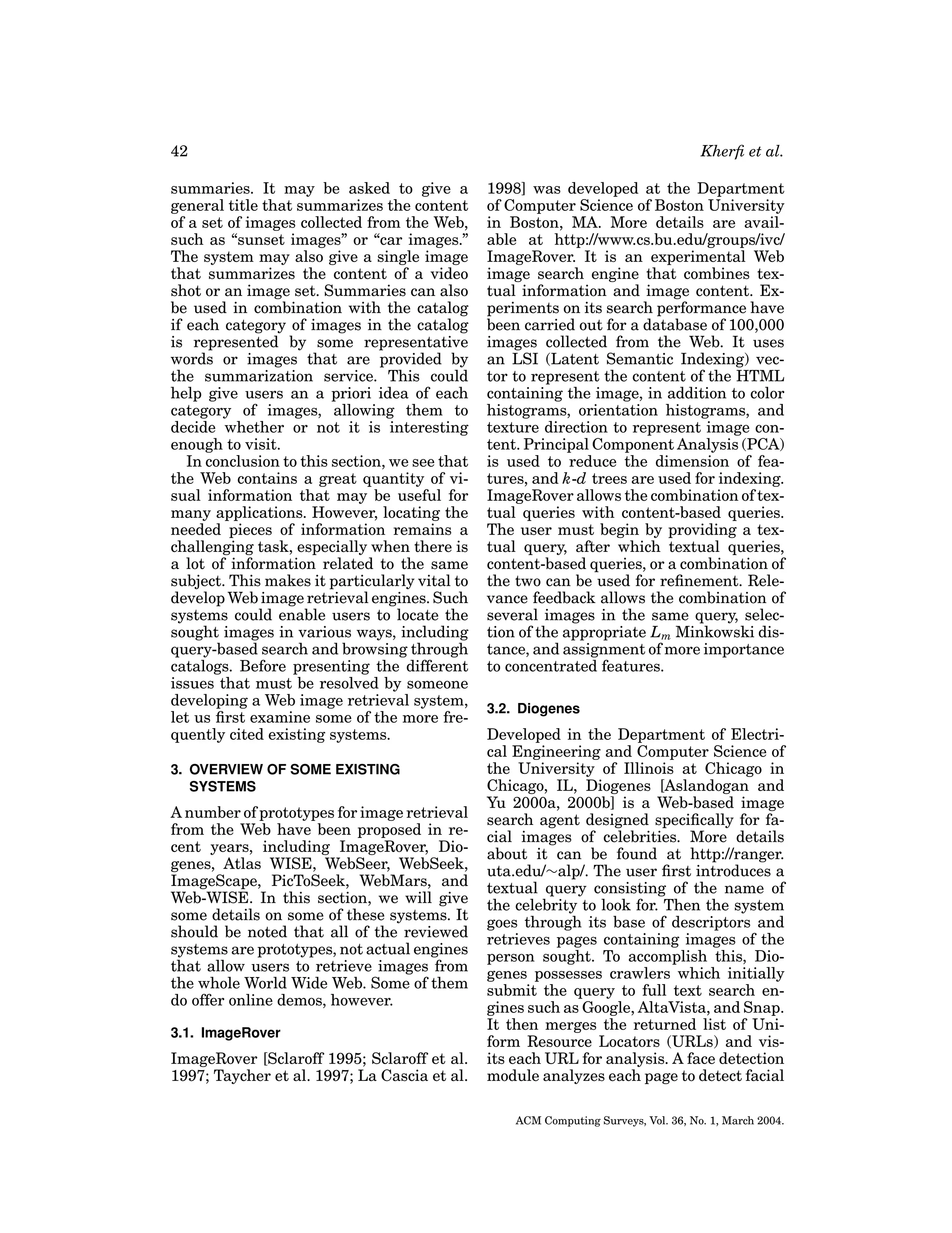 42
summaries. It may be asked to give a
general title that summarizes the content
of a set of images collected from the Web,
such as “sunset images” or “car images.”
The system may also give a single image
that summarizes the content of a video
shot or an image set. Summaries can also
be used in combination with the catalog
if each category of images in the catalog
is represented by some representative
words or images that are provided by
the summarization service. This could
help give users an a priori idea of each
category of images, allowing them to
decide whether or not it is interesting
enough to visit.
In conclusion to this section, we see that
the Web contains a great quantity of visual information that may be useful for
many applications. However, locating the
needed pieces of information remains a
challenging task, especially when there is
a lot of information related to the same
subject. This makes it particularly vital to
develop Web image retrieval engines. Such
systems could enable users to locate the
sought images in various ways, including
query-based search and browsing through
catalogs. Before presenting the different
issues that must be resolved by someone
developing a Web image retrieval system,
let us ﬁrst examine some of the more frequently cited existing systems.
3. OVERVIEW OF SOME EXISTING
SYSTEMS

A number of prototypes for image retrieval
from the Web have been proposed in recent years, including ImageRover, Diogenes, Atlas WISE, WebSeer, WebSeek,
ImageScape, PicToSeek, WebMars, and
Web-WISE. In this section, we will give
some details on some of these systems. It
should be noted that all of the reviewed
systems are prototypes, not actual engines
that allow users to retrieve images from
the whole World Wide Web. Some of them
do offer online demos, however.
3.1. ImageRover

ImageRover [Sclaroff 1995; Sclaroff et al.
1997; Taycher et al. 1997; La Cascia et al.

Kherﬁ et al.
1998] was developed at the Department
of Computer Science of Boston University
in Boston, MA. More details are available at http://www.cs.bu.edu/groups/ivc/
ImageRover. It is an experimental Web
image search engine that combines textual information and image content. Experiments on its search performance have
been carried out for a database of 100,000
images collected from the Web. It uses
an LSI (Latent Semantic Indexing) vector to represent the content of the HTML
containing the image, in addition to color
histograms, orientation histograms, and
texture direction to represent image content. Principal Component Analysis (PCA)
is used to reduce the dimension of features, and k-d trees are used for indexing.
ImageRover allows the combination of textual queries with content-based queries.
The user must begin by providing a textual query, after which textual queries,
content-based queries, or a combination of
the two can be used for reﬁnement. Relevance feedback allows the combination of
several images in the same query, selection of the appropriate Lm Minkowski distance, and assignment of more importance
to concentrated features.
3.2. Diogenes

Developed in the Department of Electrical Engineering and Computer Science of
the University of Illinois at Chicago in
Chicago, IL, Diogenes [Aslandogan and
Yu 2000a, 2000b] is a Web-based image
search agent designed speciﬁcally for facial images of celebrities. More details
about it can be found at http://ranger.
uta.edu/∼alp/. The user ﬁrst introduces a
textual query consisting of the name of
the celebrity to look for. Then the system
goes through its base of descriptors and
retrieves pages containing images of the
person sought. To accomplish this, Diogenes possesses crawlers which initially
submit the query to full text search engines such as Google, AltaVista, and Snap.
It then merges the returned list of Uniform Resource Locators (URLs) and visits each URL for analysis. A face detection
module analyzes each page to detect facial
ACM Computing Surveys, Vol. 36, No. 1, March 2004.

 