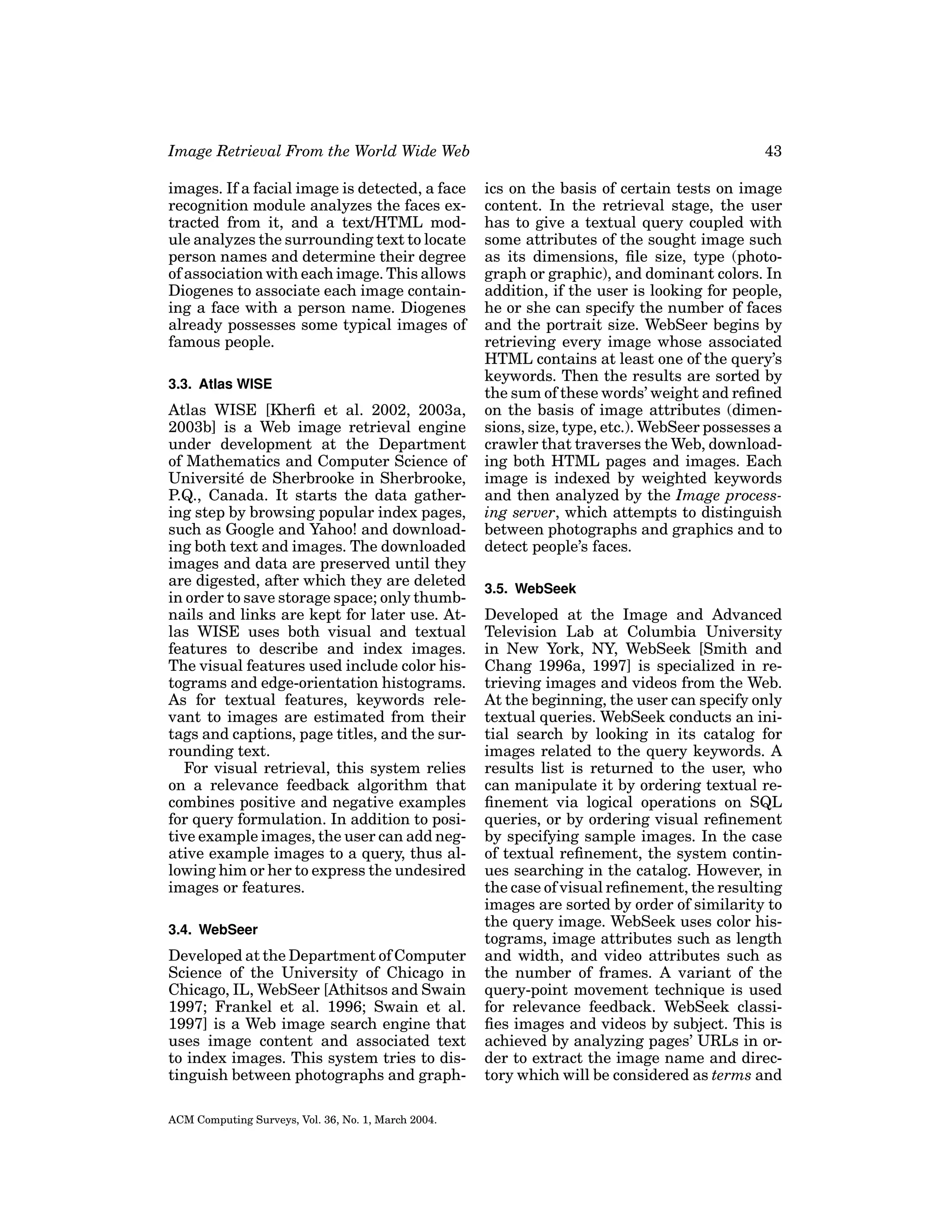 Image Retrieval From the World Wide Web

43

images. If a facial image is detected, a face
recognition module analyzes the faces extracted from it, and a text/HTML module analyzes the surrounding text to locate
person names and determine their degree
of association with each image. This allows
Diogenes to associate each image containing a face with a person name. Diogenes
already possesses some typical images of
famous people.

ics on the basis of certain tests on image
content. In the retrieval stage, the user
has to give a textual query coupled with
some attributes of the sought image such
as its dimensions, ﬁle size, type (photograph or graphic), and dominant colors. In
addition, if the user is looking for people,
he or she can specify the number of faces
and the portrait size. WebSeer begins by
retrieving every image whose associated
HTML contains at least one of the query’s
keywords. Then the results are sorted by
the sum of these words’ weight and reﬁned
on the basis of image attributes (dimensions, size, type, etc.). WebSeer possesses a
crawler that traverses the Web, downloading both HTML pages and images. Each
image is indexed by weighted keywords
and then analyzed by the Image processing server, which attempts to distinguish
between photographs and graphics and to
detect people’s faces.

3.3. Atlas WISE

Atlas WISE [Kherﬁ et al. 2002, 2003a,
2003b] is a Web image retrieval engine
under development at the Department
of Mathematics and Computer Science of
Universit´ de Sherbrooke in Sherbrooke,
e
P.Q., Canada. It starts the data gathering step by browsing popular index pages,
such as Google and Yahoo! and downloading both text and images. The downloaded
images and data are preserved until they
are digested, after which they are deleted
in order to save storage space; only thumbnails and links are kept for later use. Atlas WISE uses both visual and textual
features to describe and index images.
The visual features used include color histograms and edge-orientation histograms.
As for textual features, keywords relevant to images are estimated from their
tags and captions, page titles, and the surrounding text.
For visual retrieval, this system relies
on a relevance feedback algorithm that
combines positive and negative examples
for query formulation. In addition to positive example images, the user can add negative example images to a query, thus allowing him or her to express the undesired
images or features.
3.4. WebSeer

Developed at the Department of Computer
Science of the University of Chicago in
Chicago, IL, WebSeer [Athitsos and Swain
1997; Frankel et al. 1996; Swain et al.
1997] is a Web image search engine that
uses image content and associated text
to index images. This system tries to distinguish between photographs and graphACM Computing Surveys, Vol. 36, No. 1, March 2004.

3.5. WebSeek

Developed at the Image and Advanced
Television Lab at Columbia University
in New York, NY, WebSeek [Smith and
Chang 1996a, 1997] is specialized in retrieving images and videos from the Web.
At the beginning, the user can specify only
textual queries. WebSeek conducts an initial search by looking in its catalog for
images related to the query keywords. A
results list is returned to the user, who
can manipulate it by ordering textual reﬁnement via logical operations on SQL
queries, or by ordering visual reﬁnement
by specifying sample images. In the case
of textual reﬁnement, the system continues searching in the catalog. However, in
the case of visual reﬁnement, the resulting
images are sorted by order of similarity to
the query image. WebSeek uses color histograms, image attributes such as length
and width, and video attributes such as
the number of frames. A variant of the
query-point movement technique is used
for relevance feedback. WebSeek classiﬁes images and videos by subject. This is
achieved by analyzing pages’ URLs in order to extract the image name and directory which will be considered as terms and

 