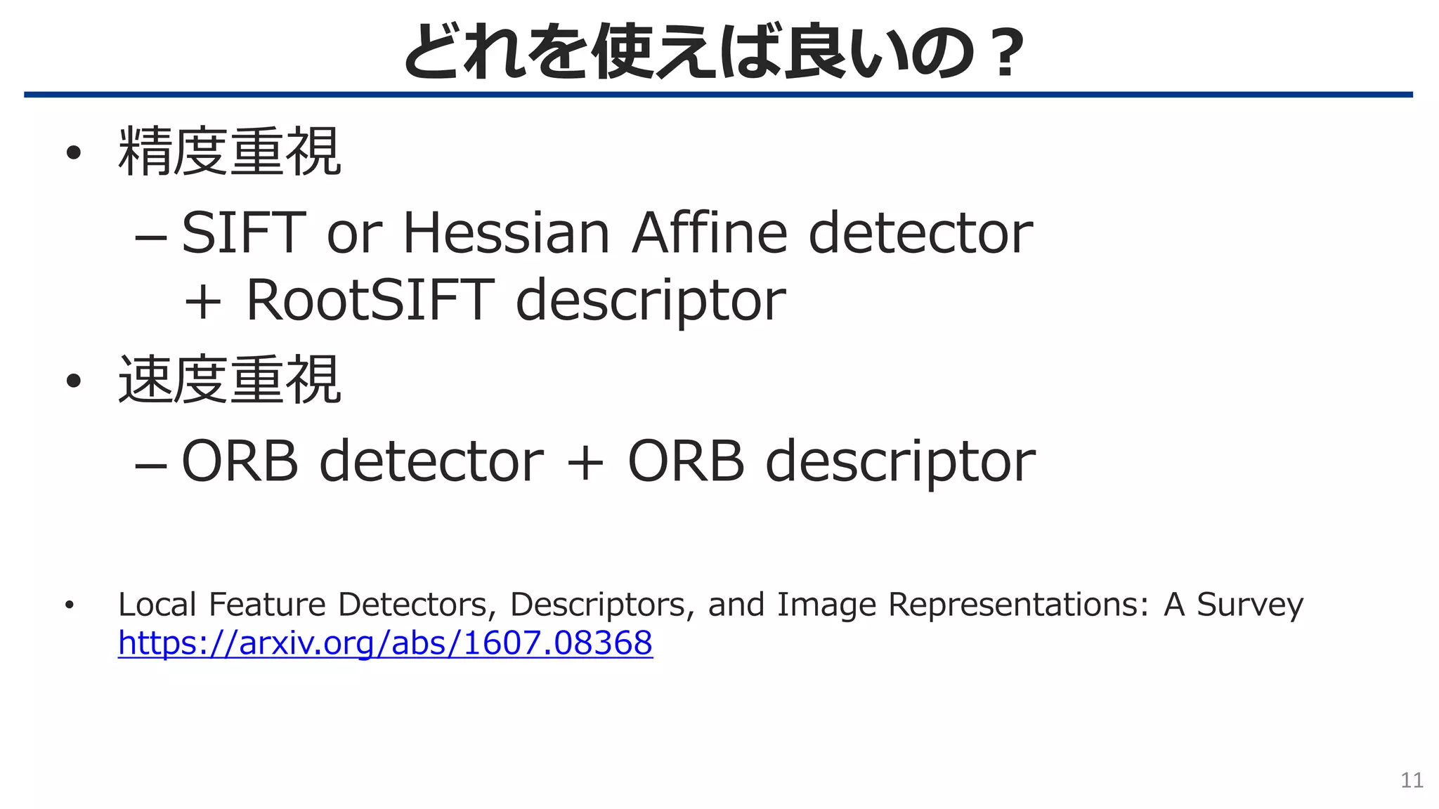 どれを使えば良いの？
11
• 精度重視
– SIFT or Hessian Affine detector
+ RootSIFT descriptor
• 速度重視
– ORB detector + ORB descriptor
• Local Feature Detectors, Descriptors, and Image Representations: A Survey
https://arxiv.org/abs/1607.08368
 