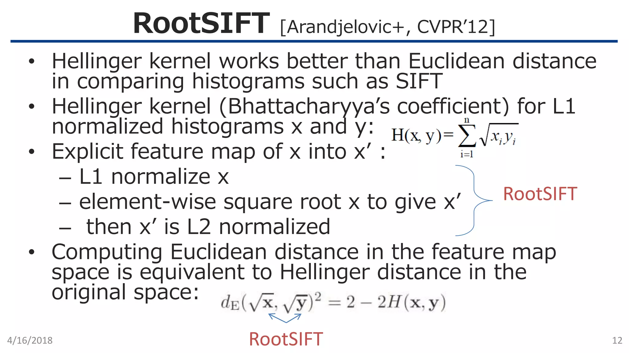 RootSIFT [Arandjelovic+, CVPR’12]
4/16/2018 12
• Hellinger kernel works better than Euclidean distance
in comparing histograms such as SIFT
• Hellinger kernel (Bhattacharyya’s coefficient) for L1
normalized histograms x and y:
• Explicit feature map of x into x’ :
– L1 normalize x
– element-wise square root x to give x’
– then x’ is L2 normalized
• Computing Euclidean distance in the feature map
space is equivalent to Hellinger distance in the
original space:
RootSIFT
RootSIFT
 