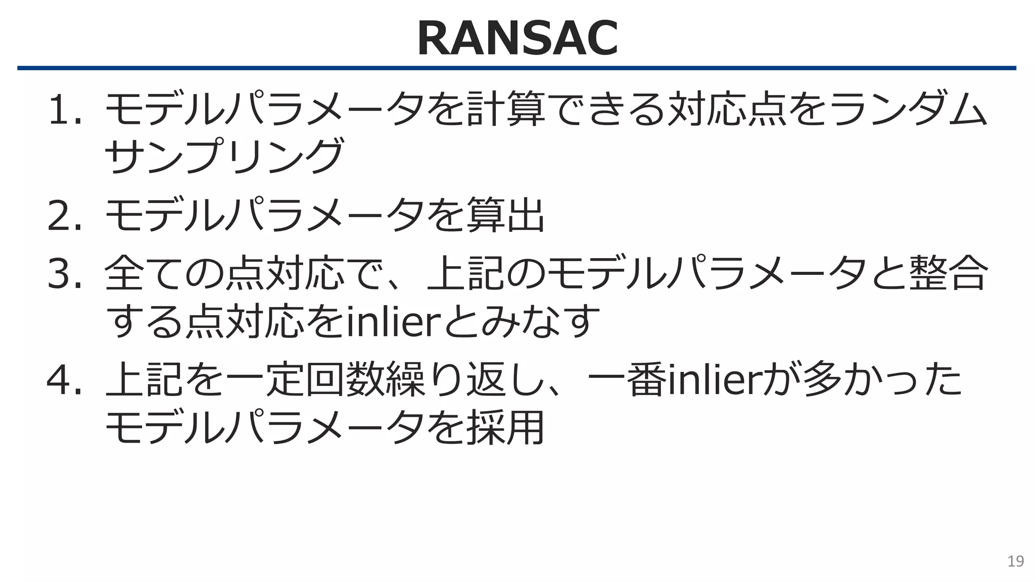 RANSAC
19
1. モデルパラメータを計算できる対応点をランダム
サンプリング
2. モデルパラメータを算出
3. 全ての点対応で、上記のモデルパラメータと整合
する点対応をinlierとみなす
4. 上記を一定回数繰り返し、一番inlierが多かった
モデルパラメータを採用
 