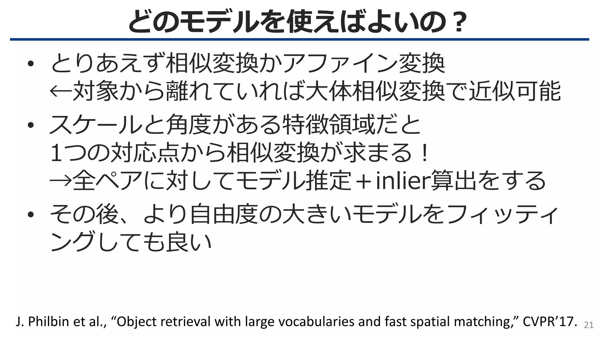 どのモデルを使えばよいの？
21
• とりあえず相似変換かアファイン変換
←対象から離れていれば大体相似変換で近似可能
• スケールと角度がある特徴領域だと
1つの対応点から相似変換が求まる！
→全ペアに対してモデル推定＋inlier算出をする
• その後、より自由度の大きいモデルをフィッティ
ングしても良い
J. Philbin et al., “Object retrieval with large vocabularies and fast spatial matching,” CVPR’17.
 