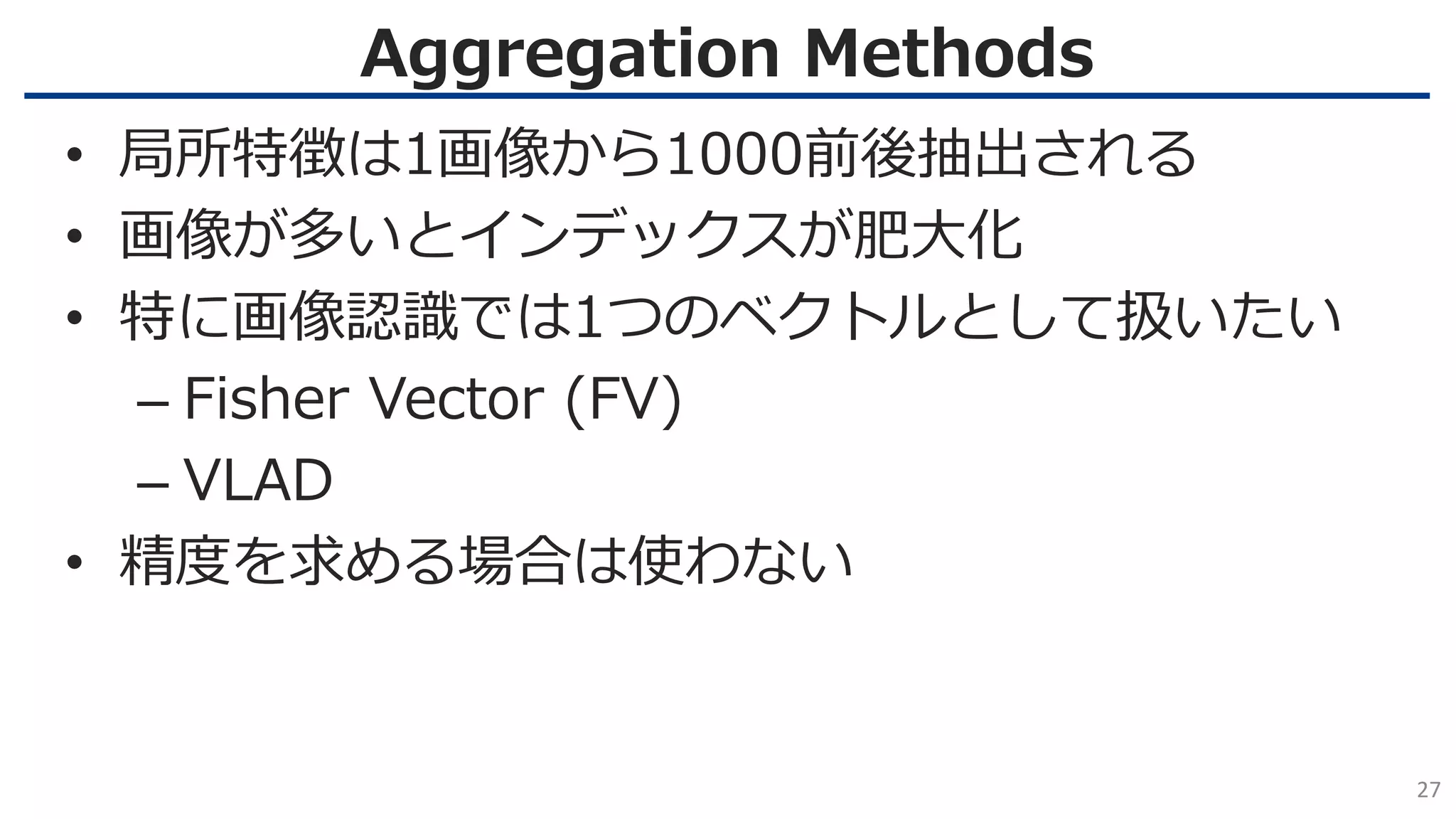 Aggregation Methods
27
• 局所特徴は1画像から1000前後抽出される
• 画像が多いとインデックスが肥大化
• 特に画像認識では1つのベクトルとして扱いたい
– Fisher Vector (FV)
– VLAD
• 精度を求める場合は使わない
 