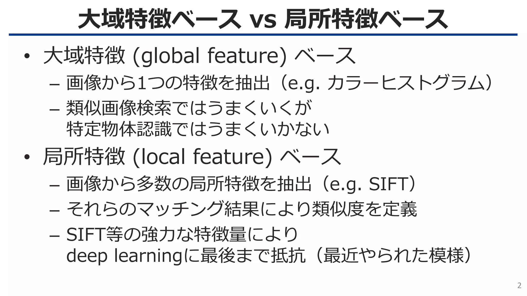 大域特徴ベース vs 局所特徴ベース
2
• 大域特徴 (global feature) ベース
– 画像から1つの特徴を抽出（e.g. カラーヒストグラム）
– 類似画像検索ではうまくいくが
特定物体認識ではうまくいかない
• 局所特徴 (local feature) ベース
– 画像から多数の局所特徴を抽出（e.g. SIFT）
– それらのマッチング結果により類似度を定義
– SIFT等の強力な特徴量により
deep learningに最後まで抵抗（最近やられた模様）
 