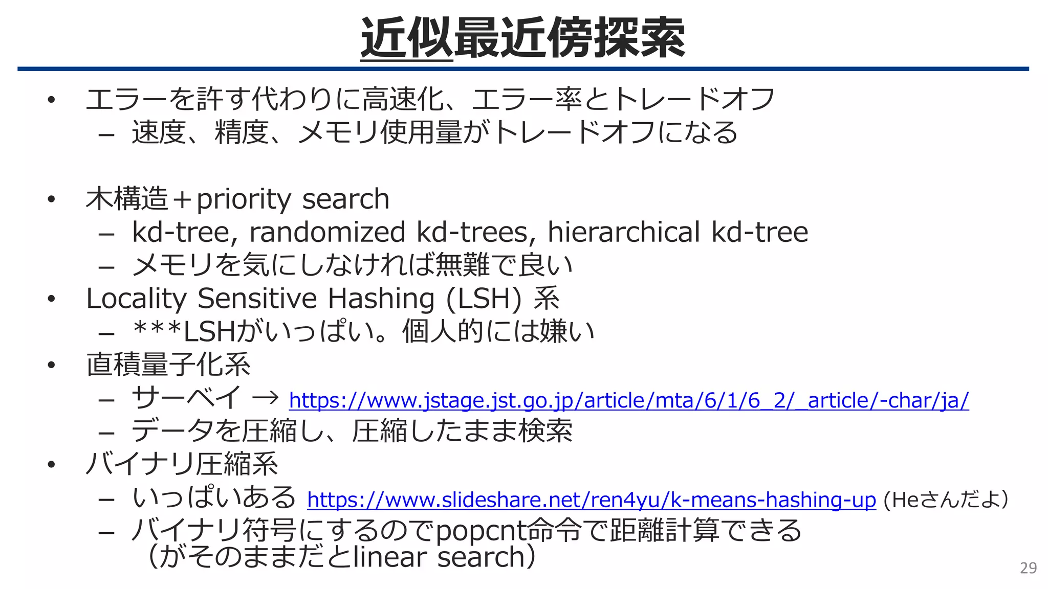 近似最近傍探索
29
• エラーを許す代わりに高速化、エラー率とトレードオフ
– 速度、精度、メモリ使用量がトレードオフになる
• 木構造＋priority search
– kd-tree, randomized kd-trees, hierarchical kd-tree
– メモリを気にしなければ無難で良い
• Locality Sensitive Hashing (LSH) 系
– ***LSHがいっぱい。個人的には嫌い
• 直積量子化系
– サーベイ → https://www.jstage.jst.go.jp/article/mta/6/1/6_2/_article/-char/ja/
– データを圧縮し、圧縮したまま検索
• バイナリ圧縮系
– いっぱいある https://www.slideshare.net/ren4yu/k-means-hashing-up (Heさんだよ）
– バイナリ符号にするのでpopcnt命令で距離計算できる
（がそのままだとlinear search）
 