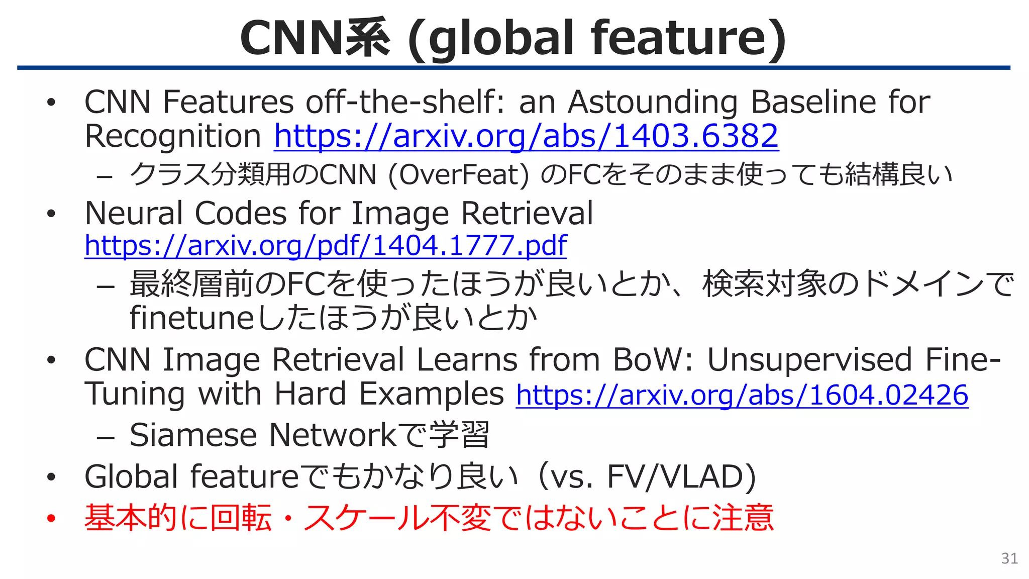 CNN系 (global feature)
31
• CNN Features off-the-shelf: an Astounding Baseline for
Recognition https://arxiv.org/abs/1403.6382
– クラス分類用のCNN (OverFeat) のFCをそのまま使っても結構良い
• Neural Codes for Image Retrieval
https://arxiv.org/pdf/1404.1777.pdf
– 最終層前のFCを使ったほうが良いとか、検索対象のドメインで
finetuneしたほうが良いとか
• CNN Image Retrieval Learns from BoW: Unsupervised Fine-
Tuning with Hard Examples https://arxiv.org/abs/1604.02426
– Siamese Networkで学習
• Global featureでもかなり良い（vs. FV/VLAD)
• 基本的に回転・スケール不変ではないことに注意
 