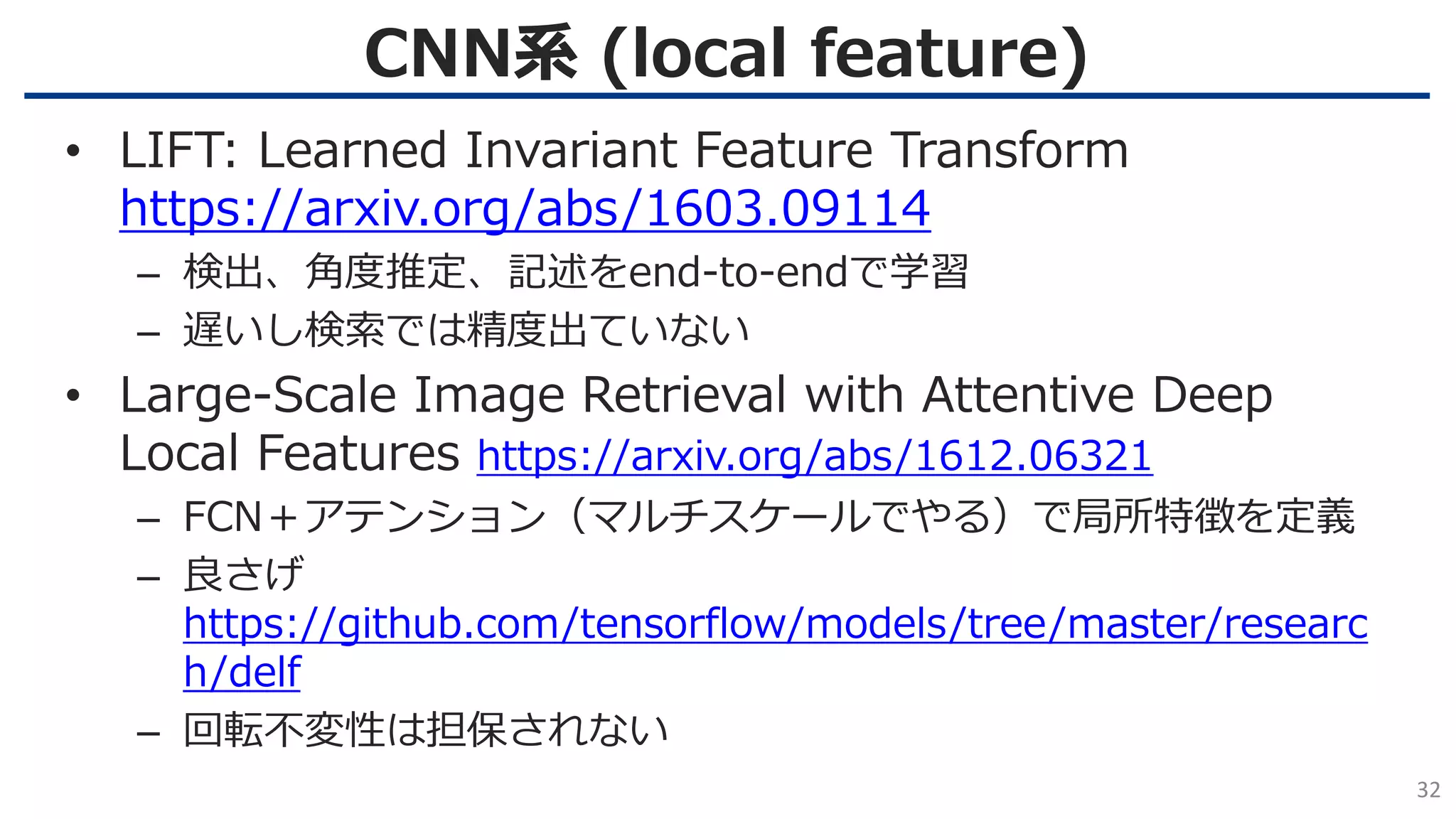 CNN系 (local feature)
32
• LIFT: Learned Invariant Feature Transform
https://arxiv.org/abs/1603.09114
– 検出、角度推定、記述をend-to-endで学習
– 遅いし検索では精度出ていない
• Large-Scale Image Retrieval with Attentive Deep
Local Features https://arxiv.org/abs/1612.06321
– FCN＋アテンション（マルチスケールでやる）で局所特徴を定義
– 良さげ
https://github.com/tensorflow/models/tree/master/researc
h/delf
– 回転不変性は担保されない
 