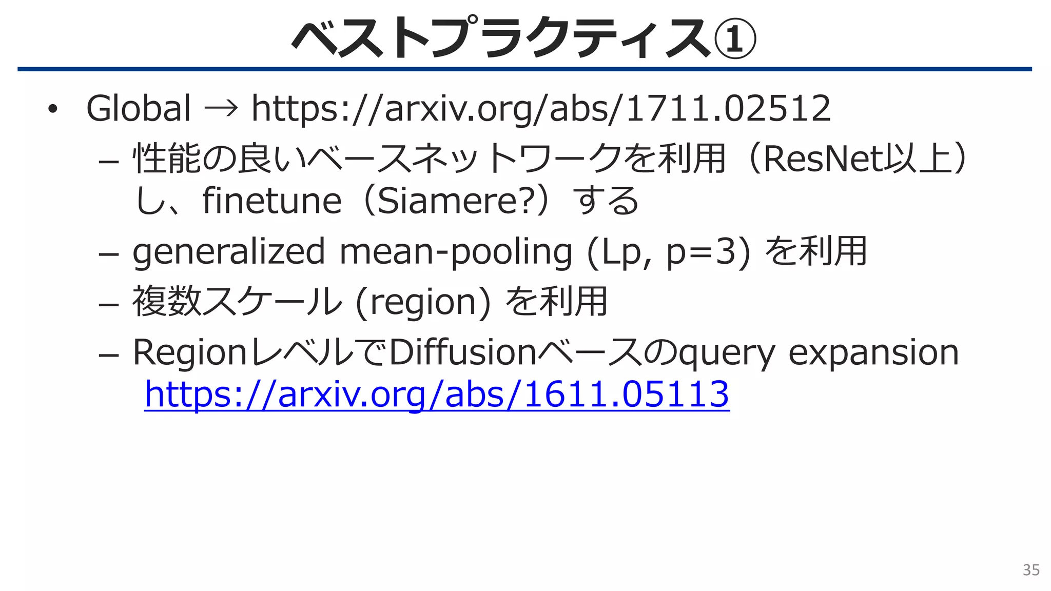 ベストプラクティス①
35
• Global → https://arxiv.org/abs/1711.02512
– 性能の良いベースネットワークを利用（ResNet以上）
し、finetune（Siamere?）する
– generalized mean-pooling (Lp, p=3) を利用
– 複数スケール (region) を利用
– RegionレベルでDiffusionベースのquery expansion
https://arxiv.org/abs/1611.05113
 