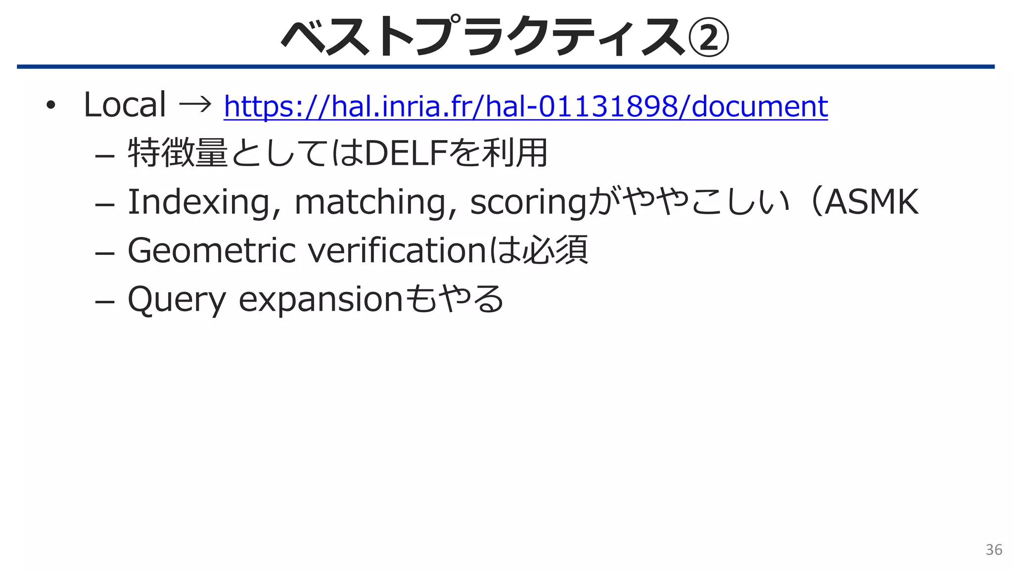 ベストプラクティス②
36
• Local → https://hal.inria.fr/hal-01131898/document
– 特徴量としてはDELFを利用
– Indexing, matching, scoringがややこしい（ASMK
– Geometric verificationは必須
– Query expansionもやる
 