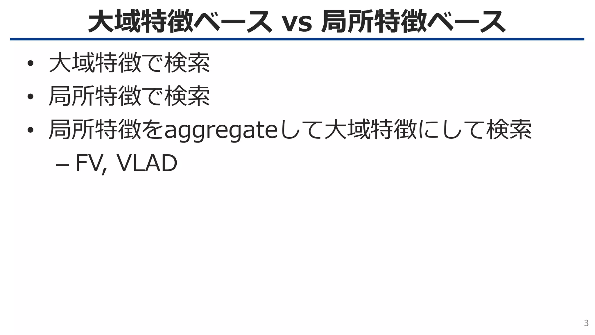 大域特徴ベース vs 局所特徴ベース
3
• 大域特徴で検索
• 局所特徴で検索
• 局所特徴をaggregateして大域特徴にして検索
– FV, VLAD
 