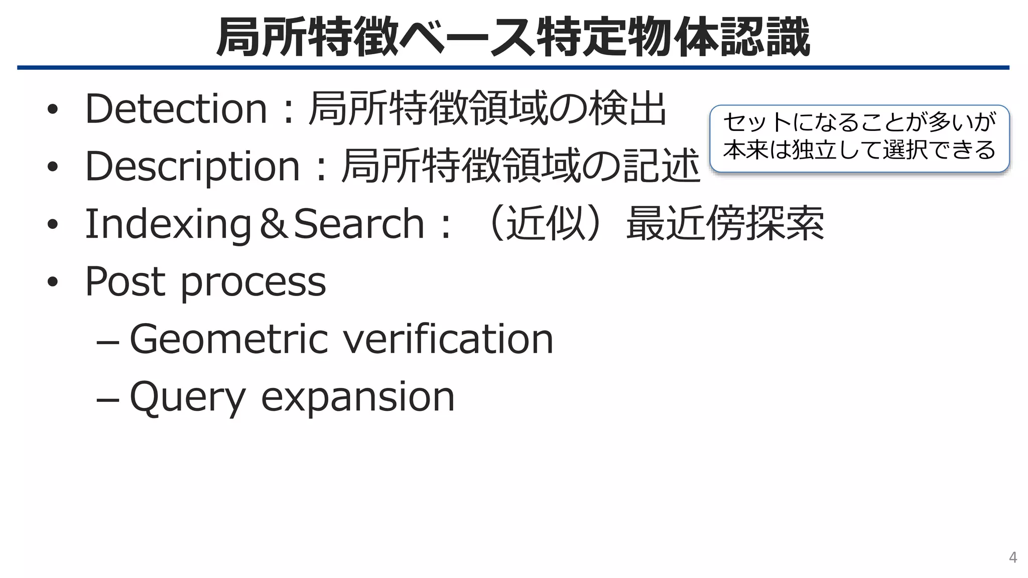 局所特徴ベース特定物体認識
4
• Detection：局所特徴領域の検出
• Description：局所特徴領域の記述
• Indexing＆Search：（近似）最近傍探索
• Post process
– Geometric verification
– Query expansion
セットになることが多いが
本来は独立して選択できる
 