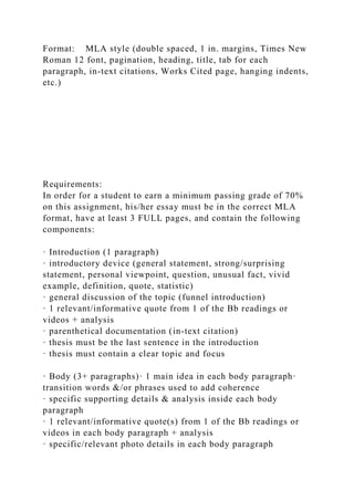 Format: MLA style (double spaced, 1 in. margins, Times New
Roman 12 font, pagination, heading, title, tab for each
paragraph, in-text citations, Works Cited page, hanging indents,
etc.)
Requirements:
In order for a student to earn a minimum passing grade of 70%
on this assignment, his/her essay must be in the correct MLA
format, have at least 3 FULL pages, and contain the following
components:
· Introduction (1 paragraph)
· introductory device (general statement, strong/surprising
statement, personal viewpoint, question, unusual fact, vivid
example, definition, quote, statistic)
· general discussion of the topic (funnel introduction)
· 1 relevant/informative quote from 1 of the Bb readings or
videos + analysis
· parenthetical documentation (in-text citation)
· thesis must be the last sentence in the introduction
· thesis must contain a clear topic and focus
· Body (3+ paragraphs)· 1 main idea in each body paragraph·
transition words &/or phrases used to add coherence
· specific supporting details & analysis inside each body
paragraph
· 1 relevant/informative quote(s) from 1 of the Bb readings or
videos in each body paragraph + analysis
· specific/relevant photo details in each body paragraph
 