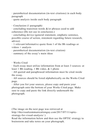· parenthetical documentation (in-text citations) in each body
paragraph
· quote analysis inside each body paragraph
· Conclusion (1 paragraph)
· concluding transition words &/or phrases used to add
coherence (Do not use in conclusion.)
· concluding device (general statement, emphatic sentence,
possible course of action, statement regarding future research,
advice)
· 1 relevant/informative quote from 1 of the Bb readings or
videos + analysis
· parenthetical documentation (in-text citation)
· summary of the essay’s main ideas
· Works Cited
· Each essay must utilize information from at least 3 sources: at
least 1 Bb reading, 1 Bb video, & 1 photo
· All quoted and paraphrased information must be cited inside
the essay.
· All sources should be listed alphabetically on the Works Cited
page.
· After you list your sources, please copy and paste your
photograph onto the bottom of your Works Cited page. Make
sure to copy and paste the link directly underneath the
photograph.
(The image on the next page was retrieved at
http://thevisualcommunicationguy.com/2017/07/11/optic-
strategy-for-visual-analysis/ )
Read the information below and then use the OPTIC strategy to
brainstorm and take notes on your photograph.
 