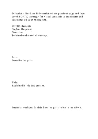 Directions: Read the information on the previous page and then
use the OPTIC Strategy for Visual Analysis to brainstorm and
take notes on your photograph.
OPTIC Elements
Student Response
Overview:
Summarize the overall concept.
Parts:
Describe the parts.
Title:
Explain the title and creator.
Interrelationships: Explain how the parts relate to the whole.
 