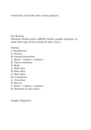Conclusion: Conclude with a strong analysis.
Pre-Writing
(Students should create a BRIEF outline, graphic organizer, or
some other type of pre-writing for their essay.)
Outline:
I. Introduction
A. Device:
B. General discussion:
C. Quote + citation + analysis:
D. Thesis statement:
II. Body
A. Main idea:
B. Main Idea:
C. Main Idea:
III. Conclusion
A. Transition:
B. Device:
C. Quote + citation + analysis:
D. Summary of main ideas:
Graphic Organizer:
 