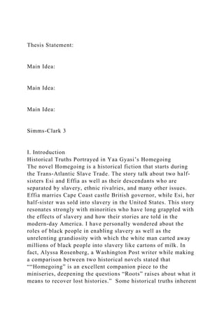 Thesis Statement:
Main Idea:
Main Idea:
Main Idea:
Simms-Clark 3
I. Introduction
Historical Truths Portrayed in Yaa Gyasi’s Homegoing
The novel Homegoing is a historical fiction that starts during
the Trans-Atlantic Slave Trade. The story talk about two half-
sisters Esi and Effia as well as their descendants who are
separated by slavery, ethnic rivalries, and many other issues.
Effia marries Cape Coast castle British governor, while Esi, her
half-sister was sold into slavery in the United States. This story
resonates strongly with minorities who have long grappled with
the effects of slavery and how their stories are told in the
modern-day America. I have personally wondered about the
roles of black people in enabling slavery as well as the
unrelenting grandiosity with which the white man carted away
millions of black people into slavery like cartons of milk. In
fact, Alyssa Rosenberg, a Washington Post writer while making
a comparison between two historical novels stated that
““Homegoing” is an excellent companion piece to the
miniseries, deepening the questions “Roots” raises about what it
means to recover lost histories.” Some historical truths inherent
 