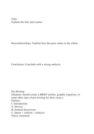 Title:
Explain the title and creator.
Interrelationships: Explain how the parts relate to the whole.
Conclusion: Conclude with a strong analysis.
Pre-Writing
(Students should create a BRIEF outline, graphic organizer, or
some other type of pre-writing for their essay.)
Outline:
I. Introduction
A. Device:
B. General discussion:
C. Quote + citation + analysis:
Thesis statement
 
