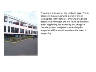 I’m using this image for the contents page. This is 
because it is accompanying a smaller event 
taking place in the school. I am using this photo 
because it’s very clear and will relate to the small 
event happening. I’m also using this image so 
that the parents and governors reading the 
magazine will know and see where the event is 
happening. 
 
