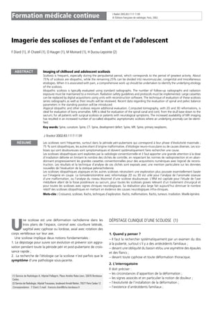 J Radiol 2002,83;1117-1139
© Éditions françaises de radiologie, Paris, 2002Formation médicale continue
Imagerie des scolioses de l’enfant et de l’adolescent
F Diard (1), JF Chateil (1), O Hauger (1), M Moinard (1), H Ducou-Lepointe (2)
Imaging of chilhood and adolescent scoliosis
Scoliosis is frequent, especially during the peripubertal period, which corresponds to the period of greatest activity. About
75% of scoliosis are idiopathic, while the remaining 25% can be divided into neuromuscular, congenital and miscellaneous
etiologies. When it is associated with pain, a comprehensive work up should be undertaken to identify the underlying etiology
of the scoliosis.
Idiopathic scoliosis is typically evaluated using standard radiographs. The number of follow-up radiographs and radiation
exposure must be maintained to a minimum. Radiation safety guidelines and protocols must be implemented. Large cassettes
can be replaced by digital acquisitions using units with reconstruction software. The technique of evaluation of these scoliosis
series radiographs as well as their results will be reviewed. Recent data regarding the evaluation of spinal and pelvic balance
parameters in the standing position will be introduced.
Atypical idiopathic and other scoliosis require additional evaluation. Computed tomography, with 2D and 3D reformations, is
ideal for evaluation of bony anomalies. MRI is ideal for evaluation of the spinal canal and cord, from the skull base down to the
sacrum, for all patients with surgical scoliosis or patients with neurological symptoms. The increased availability of MR imaging
has resulted in an increased number of so-called idiopathic asymptomatic scoliosis where an underlying anomaly can be identi-
fied.
Key words: Spine, curvature. Spine, CT. Spine, development defect. Spine, MR. Spine, primary neoplasms.
J Radiol 2002;83:1117-1139
Les scolioses sont fréquentes, surtout dans la période péri-pubertaire qui correspond à leur phase d’évolutivité maximale ;
75 % sont idiopathiques, les autres étant d’origine malformative, d’étiologie neuro-musculaire ou de causes diverses. Les sco-
lioses qui sont douloureuses sont symptomatiques et doivent systématiquement faire rechercher une cause.
Les scolioses idiopathiques sont explorées par la radiologie conventionnelle et il faut apporter une grande attention à la dose
d’irradiation délivrée en limitant le nombre des clichés de contrôle, en respectant les normes de radioprotection et en aban-
donnant progressivement les grandes cassettes conventionnelles pour des acquisitions numériques avec logiciel de recons-
truction. Les résultats et la technique d’analyse de ces clichés sont exposés avec une mention particulière sur les données
nouvelles de l’évaluation de la statique pelvirachidienne.
Les scolioses idiopathiques atypiques et les autres scolioses nécessitent une exploration plus poussée essentiellement basée
sur l’imagerie en coupe. La tomodensitométrie avec reformatage 2D ou 3D est utile pour l’analyse de l’anomalie osseuse
d’une malformation, ou l’analyse du niveau lésionnel d’une scoliose douloureuse. L’IRM est capitale pour l’étude de l’axe
médullaire allant de la fosse postérieure au sacrum, pour toutes les scolioses graves relevant d’un traitement chirurgical et
pour toutes les scolioses avec signes cliniques neurologiques. Sa réalisation plus large fait aujourd’hui diminuer le nombre
relatif des scolioses idiopathiques en mettant en évidence des causes neurologiques infra-cliniques.
Mots-clés : Croissance, scolioses. Rachis, techniques d’exploration. Rachis, malformations. Rachis, tumeurs. Irradiation. Moelle épinière.
ne scoliose est une déformation rachidienne dans les
trois plans de l’espace, coronal avec courbure latérale,
sagittal avec cyphose ou lordose, axial avec rotation des
corps vertébraux sur leur axe.
Une scoliose implique deux notions fondamentales :
1. Le dépistage pour suivre son évolution et prévenir son aggra-
vation pendant toute la période péri et post-pubertaire de crois-
sance rapide ;
2. La recherche de l’étiologie car la scoliose n’est parfois que le
symptôme d’une pathologie sous-jacente.
DÉPISTAGE CLINIQUE D’UNE SCOLIOSE (1)
1. Quand y penser ?
– Il faut la rechercher systématiquement par un examen du dos
à la puberté, surtout s’il y a des antécédents familiaux ;
– devant une obliquité du bassin et/ou une asymétrie des épaules
et des flancs ;
– devant toute cyphose et toute déformation thoracique.
2. L’interrogatoire
Il doit préciser :
– les circonstances d’apparition de la déformation ;
– les signes associés et en particulier la notion de douleur ;
– l’évolutivité de l’installation de la déformation ;
– l’existence d’antécédents familiaux ;
ABSTRACT
RÉSUMÉ
(1) Service de Radiologie A, Hôpital Pellegrin, Place Amélie Raba Léon, 33076 Bordeaux
Cedex.
(2) Service de Radiologie, Hôpital Trousseau, boulevard Arnold Netter, 75577 Paris Cedex 12.
Correspondance : F Diard, E-mail : francois.diard@chu-bordeaux.fr
U
 