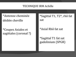 TECHNIQUE IRM Achille


*Antenne cheminée         *Sagittal T1, T2*, rhô fat
dédiée cheville           sat


*Coupes Axiales et        *Axial Rhô fat sat
sagittales (coronal ?)
                          *Sagittal T1 fat sat
                          gadolinium (SPGR)
 
