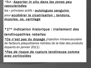 *But : Appor ter in situ dans les zones peu
vascularisées
les « principes actifs » autologues sanguins
pour accélérer la cicatrisation : tendons,
muscles, os, car tilage


*1 ère indication historique : traitement des
tendinopathies rebelles
*Ce n’est pas du dopage (injection intramusculaire
de facteurs plaquettaires retirées de la liste des produits
dopants en janvier 2011)
*Pas de risque de rupture tendineuse comme
avec cor ticoides
 