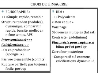 CHOIX DE L’IMAGERIE
  ECHOGRAPHIE :                   IRM :
+++Simple, rapide, rentable      +++Polyvalente
Structure tendon (nodules),      « Mou et dur »
   dynamique, comparatif         Voisinage
   rapide, bursite, mollet en    Séquences multiples (fat sat)
   même temps, APS
                                 Contraste (gadolinium)
Interventionnel+++
                                 Plus précis pour rupture si
Calcifications+++                   bilan pré et post op
- Os en profondeur               Carrefour postérieur
   (spongieux)
                                 - Comparatif = 2 examens,
Pas vue d’ensemble (conflits)       calcifications, dynamique
Rupture partielle pas toujours
   facile, post op
 