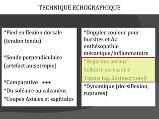 TECHNIQUE ECHOGRAPHIQUE


*Pied en flexion dorsale        *Doppler couleur pour
(tendon tendu)                  bursites et Δ≠
                                enthésopathie
                                mécanique/inflammatoire
*Sonde perpendiculaire
                                *Regarder autour :
(artefact anisotropie)
                                Soléaire accessoire
                                Tennis leg, désinsertion JI
*Comparative +++
                                *Dynamique (dorsiflexion,
*Du soléaire au calcanéus       ruptures)
*Coupes Axiales et sagittales
 
