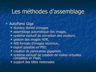 Les méthodes d’assemblage AutoPano Giga Nombre illimité d’images assemblage automatique des images,  système exclusif de correction des couleurs,  gestion des images HDR,  400 formats d'images reconnus,  export possible en PSD,  création de panoramas gigapixels système exclusif de création de visites virtuelles complètes en Flash, support des têtes motorisées  