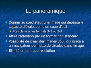 Le panoramique Donner au spectateur une image qui dépasse la capacité d’évaluation d’un coup d’oeil Possible avec les formats 3x2 ou 3x4 Attire l’attention par un format non standard Possibilité de créer des images 360° qui grace a un navigateur permette de circules dans l’image Illimité en tant que résolution 