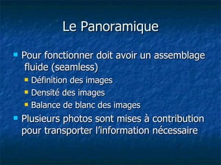 Le Panoramique Pour fonctionner doit avoir un assemblage  fluide (seamless) Définition des images Densité des images Balance de blanc des images Plusieurs photos sont mises à contribution pour transporter l’information nécessaire 