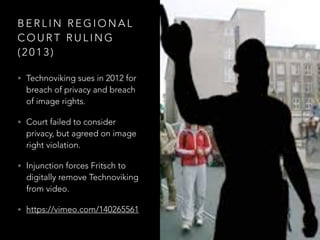 B E R L I N R E G I O N A L
C O U R T R U L I N G
( 2 0 1 3 )
• Technoviking sues in 2012 for
breach of privacy and breach
of image rights.
• Court failed to consider
privacy, but agreed on image
right violation.
• Injunction forces Fritsch to
digitally remove Technoviking
from video.
• https://vimeo.com/140265561
 