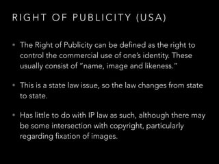 R I G H T O F P U B L I C I T Y ( U S A )
• The Right of Publicity can be defined as the right to
control the commercial use of one’s identity. These
usually consist of “name, image and likeness.”
• This is a state law issue, so the law changes from state
to state.
• Has little to do with IP law as such, although there may
be some intersection with copyright, particularly
regarding fixation of images.
 