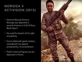 N O R I E G A V
A C T I V I S I O N ( 2 0 1 5 )
• General Manuel Antonio
Noriega was depicted in
several missions in Call of Duty:
Black Ops II.
• He sued for breach of his right
of publicity.
• Court sided with game makers,
considered it as speech
protected by 1st amendment.
• Public historical figures can be
depicted in fiction.
 