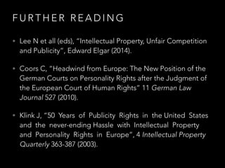 F U R T H E R R E A D I N G
• Lee N et all (eds), “Intellectual Property, Unfair Competition
and Publicity”, Edward Elgar (2014).
• Coors C, “Headwind from Europe: The New Position of the
German Courts on Personality Rights after the Judgment of
the European Court of Human Rights” 11 German Law
Journal 527 (2010).
• Klink J, “50 Years of Publicity Rights in the United States
and the never-ending Hassle with Intellectual Property
and Personality Rights in Europe”, 4 Intellectual Property
Quarterly 363-387 (2003).
 