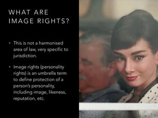W H AT A R E
I M A G E R I G H T S ?
• This is not a harmonised
area of law, very specific to
jurisdiction.
• Image rights (personality
rights) is an umbrella term
to define protection of a
person’s personality,
including image, likeness,
reputation, etc.
 