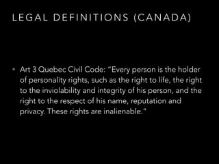 L E G A L D E F I N I T I O N S ( C A N A D A )
• Art 3 Quebec Civil Code: “Every person is the holder
of personality rights, such as the right to life, the right
to the inviolability and integrity of his person, and the
right to the respect of his name, reputation and
privacy. These rights are inalienable.”
 