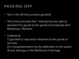 PA S S I N G - O F F
• Tort in the UK that protects goodwill.
• The is that principle that “nobody has any right to
represent his goods as the goods of somebody else”
Reddaway v Banham.
• 3 elements:  
1) goodwill or reputation attached to the goods or
services;  
2) a misrepresentation by the defendant to the public;  
3) and, damage or the likelihood of damage.
 