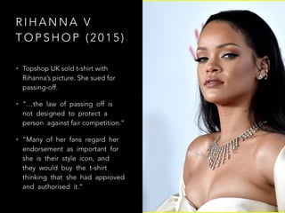 R I H A N N A V
T O P S H O P ( 2 0 1 5 )
• Topshop UK sold t-shirt with
Rihanna’s picture. She sued for
passing-off.
• “…the law of passing off is
not designed to protect a
person against fair competition.”
• “Many of her fans regard her
endorsement as important for
she is their style icon, and
they would buy the t-shirt
thinking that she had approved
and authorised it.”
 